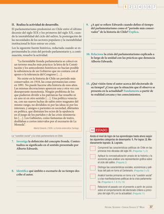 1 2 3 4 5 6 7

II.	 Realiza la actividad de desarrollo.
El parlamentarismo predominó en Chile entre el último
decenio del siglo XIX y los primeros del siglo XX, cuando la inestabilidad del ciclo del salitre, la postergación de
las necesidades de los sectores populares y la inestabilidad
institucional lo hizo entrar en crisis.
Lee la siguiente fuente histórica, redactada cuando se experimentaba la crisis del período parlamentario y, a continuación, resuelve la actividad.
“La formidable fronda parlamentaria se colocó en
un terreno mucho más práctico: la letra de la Constitución y los antecedentes históricos no hacían posible
la subsistencia de un Gobierno que no contara con el
apoyo o la tolerancia del Congreso […].
No existe en la historia de Chile un período más
conservador, en 1918, las cosas permanecían como
en 1891. No puede hacerse alta historia de esos años.
Las mismas decoraciones aparecen una y otra vez con
desesperante monotonía. Ningún problema de los
que pudieron dividir a los patriarcas fue resuelto ni
en uno ni en otro sentido […]. Una política veneciana, con sus suaves luchas de salón entre magnates del
mismo rango, no divididos ni por las ideas ni por los
intereses, y amigos o parientes en sociedad, diletantes
en política, que distraían los ocios de la opulencia
en el juego de los partidos y de las crisis ministeriales […]. Los Gabinetes, como fantasmas de teatro,
desfilaban a cortos intervalos por el escenario de La
Moneda”.
Alberto Edwards. (1928). La fronda aristocrática. Santiago.

La "cuestión social" y la crisis parlamentaria en Chile

7.	 Investiga la definición del concepto fronda. Contextualiza su significado en el sentido presentado por
Alberto Edwards.

9.	 ¿A qué se refiere Edwards cuando define el tiempo
del parlamentarismo como el “período más conservador” de la historia de Chile? Explica.

10.	Relaciona la crisis del parlamentarismo explicada a
lo largo de la unidad con las prácticas que denuncia
Alberto Edwards.

11.	¿Qué visión tiene el autor acerca del electorado de
su tiempo? ¿Crees que la situación que él observa se
presenta en la actualidad? Fundamenta a partir de
tu realidad cercana y tus conocimientos.

Mi ESTADO
Anota el nivel de logro de tus aprendizajes hasta ahora según
las siguientes categorías de desempeño: 1. Por lograr; 2. Medianamente logrado; 3. Logrado.
	 Comprendí las características políticas de Chile en las
primeras tres décadas del siglo XX. (Preguntas 1 y 5)
	 Apliqué la conceptualización propia de la historia y la
economía para analizar una representación gráfica sobre
el ciclo del salitre. (Pregunta 2)

8.	 Identifica qué ámbito o escenario de su tiempo describe el autor.

	 Distinguí las características sociales, económicas y políticas del país en torno al Centenario. (Preguntas 3 y 6)
	 Analicé fuentes primarias en torno a la “cuestión social”
y a las manifestaciones políticas de la crisis parlamentaria. (Preguntas 4, 7, 8, 9 y 10)
	 Relacioné el pasado con el presente a partir de juicios
sobre el comportamiento del electorado chileno a principios del siglo XX y en la actualidad. (Pregunta 11)

Historia, Geografía y Ciencias Sociales 3.º Medio

37

 