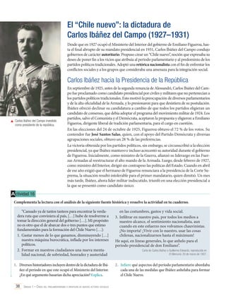 El “Chile nuevo”: la dictadura de
Carlos Ibáñez del Campo (1927–1931)
Desde que en 1927 ocupó el Ministerio del Interior del gobierno de Emiliano Figueroa, hasta el final abrupto de su mandato presidencial en 1931, Carlos Ibáñez del Campo condujo
gobiernos de carácter autoritario. Propuso crear un “Chile nuevo”, noción que expresaba su
deseo de poner fin a los vicios que atribuía al período parlamentario y al predominio de los
partidos políticos tradicionales. Adoptó una retórica nacionalista con el fin de enfrentar los
conflictos sociales y a los grupos que consideraba una amenaza para la integración social.

Carlos Ibáñez hacia la Presidencia de la República

	 Carlos Ibáñez del Campo investido
como presidente de la república.

En septiembre de 1925, antes de la segunda renuncia de Alessandri, Carlos Ibáñez del Campo fue proclamado como candidato presidencial por civiles y militares que no pertenecían a
los partidos políticos tradicionales. Esto motivó la preocupación de diversos parlamentarios
y de la alta oficialidad de la Armada, y lo presionaron para que desistiera de su postulación.
Ibáñez ofreció declinar su candidatura a cambio de que todos los partidos eligieran un
candidato de consenso, que debía adoptar el programa del movimiento militar de 1924. Los
partidos, salvo el Comunista y el Demócrata, aceptaron la propuesta y eligieron a Emiliano
Figueroa, dirigente liberal de tradición parlamentaria, para el cargo en cuestión.
En las elecciones del 24 de octubre de 1925, Figueroa obtuvo el 72 % de los votos. Su
contendor fue José Santos Salas, quien, con el apoyo del Partido Demócrata y diversas
agrupaciones sociales, obtuvo un 28 % de las preferencias.
La victoria obtenida por los partidos políticos, sin embargo, se circunscribió a la elección
presidencial, ya que Ibáñez mantuvo e incluso acrecentó su autoridad durante el gobierno
de Figueroa. Inicialmente, como ministro de la Guerra, afianzó su liderazgo en las Fuerzas Armadas al reestructurar el alto mando de la Armada. Luego, desde febrero de 1927,
como ministro del Interior, dirigió sin contrapeso las políticas del Estado. Cuando en abril
de ese año exigió que el hermano de Figueroa renunciara a la presidencia de la Corte Suprema, la situación resultó intolerable para el primer mandatario, quien dimitió. Un mes
más tarde, Ibáñez, ahora líder militar indiscutido, triunfó en una elección presidencial a
la que se presentó como candidato único.

A ctividad 16
Complementa la lectura con el análisis de la siguiente fuente histórica y resuelve la actividad en tu cuaderno.
“Cansado ya de tantos tanteos para encontrar la verdadera ruta que conviniera al país, […] hube de resolverme a
tomar la dirección general del gobierno […]. Mi propósito
no es otro que el de abarcar dos o tres puntos que estimo
fundamentales para la formación del Chile Nuevo […]:
1.	 Gastar menos de lo que ganamos, disminuyendo […]
nuestra máquina burocrática, inflada por los intereses
políticos.
2.	Formar en nuestros ciudadanos una nueva mentalidad nacional, de sobriedad, honradez y austeridad
1.	 Diversos historiadores incluyen dentro de la dictadura de Ibáñez el período en que este ocupó el Ministerio del Interior.
¿En qué argumento basarían dicha apreciación? Explica.
38 Unidad 1 • Crisis del parlamentarismo e irrupción de nuevos actores sociales	

en las costumbres, gastos y vida social.
3.	Infiltrar en nuestro país, por todos los medios a
nuestro alcance, el sentimiento nacionalista, aun
cuando en este esfuerzo nos volvamos chauvinistas.
¡No importa! ¡Vivir con lo nuestro, usar las cosas
chilenas, nacionalizarnos hasta el máximum!
He aquí, en líneas generales, lo que anhelo para el
período presidencial de don Emiliano”.
Carta de Carlos Ibáñez a Guillermo Edwards, reproducida en
El Mercurio, 20 de marzo de 1927.

2.	 Infiere qué aspectos del período parlamentario abordaba
cada una de las medidas que Ibáñez anhelaba para formar
el Chile Nuevo.

 