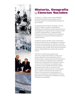 Historia, Geografía
y Ciencias Sociales
Al ingresar a 3° Medio asumes responsabilidades
que serán determinantes para tu futuro y que te
permitirán aportar a la sociedad desde la perspectiva
que tú decidas.
El propósito del texto Historia, Geografía y Ciencias
Sociales 3° Medio es ayudarte a desarrollar las
habilidades de la evaluación crítica de interpretaciones
historiográficas, la recuperación de la memoria social,
el análisis interdisciplinario y multicausal de los
fenómenos históricos, la síntesis de los resultados de
investigación y la exposición fundamentada de tus
propias opiniones.
El siglo XX, tema de este libro, estuvo caracterizado
por el desarrollo de diversas estrategias de crecimiento
económico y de mecanismos de inclusión o exclusión
social, que han determinado en gran parte lo que somos
actualmente como sociedad. Por lo anterior, la memoria
colectiva alberga diferentes miradas sobre el pasado
del país.
Este libro se concibe como un aporte para
observarlo e interpretarlo desde una visión que te
permita reflexionar y tomar posiciones críticas y
fundamentadas. La democratización del conocimiento
no solo consiste en la ampliación de la cantidad de
información a disposición de los diferentes usuarios,
en este caso los estudiantes; más importante aún
es la forma en que se aprehende la misma realidad.
Esperamos que este texto se convierta en una
herramienta para la generación de un conocimiento
que se conciba y sea constructor de mundo y de
historia. De otra forma no es posible generar un
país cuya comprensión y autocomprensión sean más
democráticas, más respetuosas y dotadas de un mayor
sentido de real solidaridad.

 