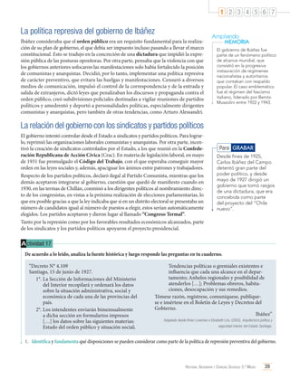 1 2 3 4 5 6 7

La política represiva del gobierno de Ibáñez
Ibáñez consideraba que el orden público era un requisito fundamental para la realización de su plan de gobierno, el que debía ser impuesto incluso pasando a llevar el marco
constitucional. Esto se tradujo en la concreción de una dictadura que impidió la expresión pública de las posturas opositoras. Por otra parte, pensaba que la violencia con que
los gobiernos anteriores sofocaron las manifestaciones solo había fortalecido la posición
de comunistas y anarquistas. Decidió, por lo tanto, implementar una política represiva
de carácter preventivo, que evitara las huelgas y manifestaciones. Censuró a diversos
medios de comunicación, impulsó el control de la correspondencia y de la entrada y
salida de extranjeros, dictó leyes que penalizaban los discursos y propaganda contra el
orden público, creó subdivisiones policiales destinadas a vigilar reuniones de partidos
políticos y amedrentó y deportó a personalidades políticas, especialmente dirigentes
comunistas y anarquistas, pero también de otras tendencias, como Arturo Alessandri.

Ampliando
MEMORIA
El gobierno de Ibáñez fue
parte de un fenómeno político
de alcance mundial, que
consistió en la progresiva
instauración de regímenes
nacionalistas y autoritarios
que contaban con respaldo
popular. El caso emblemático
fue el régimen del fascismo
italiano, liderado por Benito
Mussolini entre 1922 y 1943.

La relación del gobierno con los sindicatos y partidos políticos
El gobierno intentó controlar desde el Estado a sindicatos y partidos políticos. Para lograrlo, reprimió las organizaciones laborales comunistas y anarquistas. Por otra parte, incentivó la creación de sindicatos controlados por el Estado, a los que reunió en la Confederación Republicana de Acción Cívica (Crac). En materia de legislación laboral, en mayo
de 1931 fue promulgado el Código del Trabajo, con el que esperaba conseguir mayor
orden en las leyes sociales y, además, apaciguar los ánimos entre patrones y trabajadores.
Respecto de los partidos políticos, declaró ilegal al Partido Comunista, mientras que los
demás aceptaron integrarse al gobierno, cuestión que quedó de manifiesto cuando en
1930, en las termas de Chillán, conminó a los dirigentes políticos al nombramiento directo de los congresistas, en vistas a la próxima realización de elecciones parlamentarias, lo
que era posible gracias a que la ley indicaba que si en un distrito electoral se presentaba un
número de candidatos igual al número de puestos a elegir, estos serían automáticamente
elegidos. Los partidos aceptaron y dieron lugar al llamado “Congreso Termal”.
Tanto por la represión como por los favorables resultados económicos alcanzados, parte
de los sindicatos y los partidos políticos apoyaron el proyecto presidencial.

Para GRABAR
Desde fines de 1925,
Carlos Ibáñez del Campo
detentó gran parte del
poder político, y desde
mayo de 1927 dirigió un
gobierno que tomó rasgos
de una dictadura, que era
concebida como parte
del proyecto del “Chile
nuevo”.

A ctividad 17
De acuerdo a lo leído, analiza la fuente histórica y luego responde las preguntas en tu cuaderno.
“Decreto N° 4.109
Santiago, 15 de junio de 1927.
1°.	La Sección de Informaciones del Ministerio
del Interior recopilará y ordenará los datos
sobre la situación administrativa, social y
económica de cada una de las provincias del
país.
2°.	Los intendentes enviarán bimensualmente
a dicha sección en formularios impresos
[…] los datos sobre las siguientes materias:
Estado del orden público y situación social;

Tendencias políticas o gremiales existentes e
influencia que cada una alcance en el departamento; Anhelos regionales y posibilidad de
atenderlos […]; Problemas obreros, habitaciones, desocupación y sus remedios.
Tómese razón, regístrese, comuníquese, publíquese e insértese en el Boletín de Leyes y Decretos del
Gobierno.
Ibáñez”
Adaptado desde Brian Loveman e Elizabeth Lira. (2002). Arquitectura política y
seguridad interior del Estado. Santiago.

1.	 Identifica y fundamenta qué disposiciones se pueden considerar como parte de la política de represión preventiva del gobierno.

Historia, Geografía y Ciencias Sociales 3.º Medio

39

 