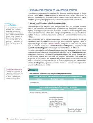 El Estado como impulsor de la economía nacional
El gobierno de Ibáñez asumió el fomento de la economía nacional como un rol prioritario del Estado. Pablo Ramírez, ministro de Ibáñez en varias carteras, entre ellas la de
Hacienda, entendía que la transformación del Estado chileno en un verdadero “Estado
Moderno” pasaba por su preponderancia en la toma de decisiones económicas.

Ampliando
MEMORIA
Muchos de los organismos
estatales que surgieron
durante el proceso de
centralización se mantienen
hasta la actualidad. Ejemplos
de ello son la Contraloría
General de la República,
la Tesorería General de la
República, Carabineros de
Chile y la Fuerza Aérea de
Chile.

Evasión tributaria o fiscal:
Consiste en el no pago de
impuestos establecidos por
ley, por lo que constituye
un delito o infracción al
ordenamiento jurídico.

El plan de estabilización de las finanzas estatales
Para Ibáñez y Ramírez, el equilibrio del presupuesto fiscal era una condición básica del
correcto funcionamiento del Estado. Según él, dos obstáculos le impedían conseguir este
objetivo: la desorganización con que se recaudaban las entradas fiscales y los gastos innecesarios en que incurría el Estado. Para corregir estos problemas se ejecutaron diversas
medidas destinadas a centralizar y aumentar la eficiencia y fiscalización de las instituciones
públicas.
Ibáñez consideraba que los ingresos que recibía el Estado eran inferiores a la cantidad que
correspondía. Esto se debía a que la forma en que se recaudaban los impuestos carecía de
rigurosidad, lo que facilitaba la evasión tributaria. Para poner fin a esta situación, unificó
todas las tesorerías fiscales en la Tesorería General de la República y reorganizó la Dirección General de Impuestos Internos y la Superintendencia de Aduanas.
En cuanto a los excesivos gastos fiscales, Ibáñez pensaba que se debían al creciente número de funcionarios públicos que habían obtenido sus cargos gracias al cuoteo político, a la
dispersión en la organización de los organismos estatales y a la precaria fiscalización sobre
las instituciones públicas. Para contrastar este diagnóstico, reemplazó a una importante
proporción de funcionarios por profesionales jóvenes, reestructuró la administración
pública a través de la fusión y centralización de diversos organismos y creó la Contraloría
General de la República, organismo autónomo destinado a fiscalizar jurídica y financieramente la administración estatal.

A ctividad 18
De acuerdo a lo leído sintetiza y completa los siguientes cuadros.
Factores que provocan una baja recaudación de recursos fiscales y su solución
Problema

Descripción y causas

Solución

Evasión tributaria.
Factores que provocan un gasto fiscal excesivo y su solución
Problema

Descripción y causas

Solución

Burocracia costosa e ineficiente.
Las instituciones estatales
se encontraban dispersas
y operaban bajo mandos y
criterios divergentes, por lo que
realizaban sus tareas de forma
lenta e incompleta.
Creación de la Contraloría
General de la República.

40 Unidad 1 • Crisis del parlamentarismo e irrupción de nuevos actores sociales	

 