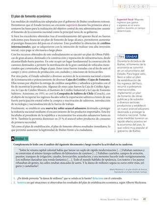 1 2 3 4 5 6 7
El plan de fomento económico
Las medidas de estabilización adoptadas por el gobierno de Ibáñez resultaron exitosas.
Permitieron que el Estado tuviera un creciente superávit durante los primeros años y
sentaron las bases para la realización del objetivo central de esta administración: asumir
el fomento de la economía nacional como la principal tarea de su gobierno.
Si bien los excedentes obtenidos tras el reordenamiento del aparato fiscal no fueron
suficientes para financiar un plan de fomento de largo alcance, permitieron aumentar
el prestigio financiero del país en el exterior. Esto posibilitó la obtención de créditos
internacionales, que se adquirieron con la intención de realizar una alta inversión
inicial, cuyo pago se efectuaría a largo plazo.
Con los recursos obtenidos de este endeudamiento se ejecutó un plan de Obras Públicas de gran alcance, destinado a la construcción y reparación de infraestructura, desde
alcantarillado hasta puertos. En este ocupó un lugar fundamental la construcción de
caminos destinados a permitir la movilización de la gran cantidad de vehículos motorizados que comenzaba a llegar al país. Estas rutas fueron trazadas con el fin de unir el
campo y otros centros de producción con ciudades y estaciones de ferrocarriles.
Por otra parte, el Estado subsidió a diversos sectores de la economía nacional a través
de la instauración o potenciamiento de diversas Cajas de Crédito y Cajas de Fomento.
Ellas tenían por objetivo la entrega de créditos asequibles y subsidios a privados con el
fin de incentivar la producción. Algunas de estas cajas fueron la Caja de Crédito Agrario, la Caja de Crédito Minero, el Instituto de Crédito Industrial y la Caja de Fomento
Salitrero. Asimismo, en 1931, se creó la Compañía de Salitres de Chile (Cosach), con
el objeto de recuperar los ingresos fiscales sobre la exportación salitrera a través de una
fuerte participación estatal sobre la compra y reactivación de salitreras, introducción
de tecnología y nacionalización de la fuerza de trabajo.
Finalmente, se estableció una nueva ley sobre arancel aduanero destinada a proteger
la industria nacional mediante el encarecimiento de los productos importados. Esta ley
facultaba al presidente de la república a incrementar los aranceles aduaneros hasta en
50 %. También le permitía disminuir en 25 % el arancel sobre productos de consumo
de primera necesidad.
Tal como el plan de estabilización, el plan de fomento obtuvo resultados inmediatos, lo
que permitió aumentar la legitimidad de Ibáñez frente a la ciudadanía.

Superávit fiscal: Mayores
ingresos que gastos
o egresos en el erario
público durante un tiempo
determinado.

Para GRABAR
Durante la dictadura de
Ibáñez, el fomento de la
economía se convirtió
en un rol prioritario del
Estado. Para lograr esto,
llevó a cabo un plan
de estabilización de
los ingresos del fisco,
recurrió a préstamos
internacionales,
implementó un plan
de fomento de obras
públicas y de subsidio
a diversos sectores
productivos y estableció
un nuevo arancel aduanero
destinado a proteger la
industria nacional. Todas
estas medidas tuvieron un
rápido efecto positivo en
la economía del país, lo
que volvió muy popular al
gobierno de Ibáñez.

A ctividad 19
Complementa lo leído con el análisis del siguiente documento y luego resuelve la actividad en tu cuaderno.
“Sobre la vetusta capital colonial había que lanzar un soplo de rápida modernización […] Faltaban caminos y
se construían al mismo tiempo millares de kilómetros de caminos […] Faltaban cuarteles, campos de aviación,
puertos, tranques de irrigación, canales, ferrocarriles, acueductos, y era menester hacerlo todo vertiginosamente.
Los millones danzaban una ronda fantástica […]. Todo el mundo hablaba de opulencia. Los teatros y los paseos
rebasaban de gentes, las calles estaban atascadas de autos. Y la danza de millones seguía su curso entre risas, jolgorio y castañuelas”.
Alberto Mackenna S. Un gran ministro de finanzas,
Reproducido en el Diario Ilustrado. Santiago.

1.	 ¿De dónde provenía “la danza de millones” que se señala en la fuente? Relaciona con el contenido.
2.	 Sintetiza en qué situaciones se observaban los resultados del plan de estabilización económica, según Alberto Mackenna.

Historia, Geografía y Ciencias Sociales 3.º Medio

41

 