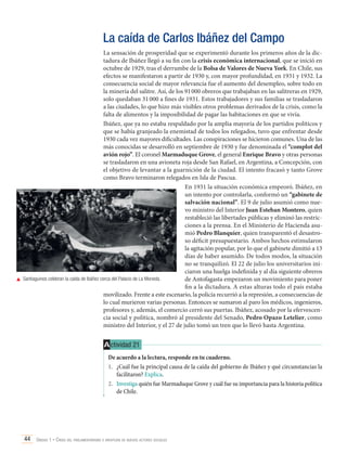 La caída de Carlos Ibáñez del Campo
La sensación de prosperidad que se experimentó durante los primeros años de la dictadura de Ibáñez llegó a su fin con la crisis económica internacional, que se inició en
octubre de 1929, tras el derrumbe de la Bolsa de Valores de Nueva York. En Chile, sus
efectos se manifestaron a partir de 1930 y, con mayor profundidad, en 1931 y 1932. La
consecuencia social de mayor relevancia fue el aumento del desempleo, sobre todo en
la minería del salitre. Así, de los 91 000 obreros que trabajaban en las salitreras en 1929,
solo quedaban 31 000 a fines de 1931. Estos trabajadores y sus familias se trasladaron
a las ciudades, lo que hizo más visibles otros problemas derivados de la crisis, como la
falta de alimentos y la imposibilidad de pagar las habitaciones en que se vivía.
Ibáñez, que ya no estaba respaldado por la amplia mayoría de los partidos políticos y
que se había granjeado la enemistad de todos los relegados, tuvo que enfrentar desde
1930 cada vez mayores dificultades. Las conspiraciones se hicieron comunes. Una de las
más conocidas se desarrolló en septiembre de 1930 y fue denominada el “complot del
avión rojo”. El coronel Marmaduque Grove, el general Enrique Bravo y otras personas
se trasladaron en una avioneta roja desde San Rafael, en Argentina, a Concepción, con
el objetivo de levantar a la guarnición de la ciudad. El intento fracasó y tanto Grove
como Bravo terminaron relegados en Isla de Pascua.
En 1931 la situación económica empeoró. Ibáñez, en
un intento por controlarla, conformó un “gabinete de
salvación nacional”. El 9 de julio asumió como nuevo ministro del Interior Juan Esteban Montero, quien
restableció las libertades públicas y eliminó las restricciones a la prensa. En el Ministerio de Hacienda asumió Pedro Blanquier, quien transparentó el desastroso déficit presupuestario. Ambos hechos estimularon
la agitación popular, por lo que el gabinete dimitió a 13
días de haber asumido. De todos modos, la situación
no se tranquilizó. El 22 de julio los universitarios iniciaron una huelga indefinida y al día siguiente obreros
	 Santiaguinos celebran la caída de Ibáñez cerca del Palacio de La Moneda.
de Antofagasta empezaron un movimiento para poner
fin a la dictadura. A estas alturas todo el país estaba
movilizado. Frente a este escenario, la policía recurrió a la represión, a consecuencias de
lo cual murieron varias personas. Entonces se sumaron al paro los médicos, ingenieros,
profesores y, además, el comercio cerró sus puertas. Ibáñez, acosado por la efervescencia social y política, nombró al presidente del Senado, Pedro Opazo Letelier, como
ministro del Interior, y el 27 de julio tomó un tren que lo llevó hasta Argentina.

A ctividad 21
De acuerdo a la lectura, responde en tu cuaderno.
1.	 ¿Cuál fue la principal causa de la caída del gobierno de Ibáñez y qué circunstancias la
facilitaron? Explica.
2.	 Investiga quién fue Marmaduque Grove y cuál fue su importancia para la historia política
de Chile.

44 Unidad 1 • Crisis del parlamentarismo e irrupción de nuevos actores sociales	

 