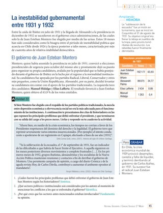 1 2 3 4 5 6 7

La inestabilidad gubernamental
entre 1931 y 1932

Ampliando
MEMORIA

Entre la caída de Ibáñez en julio de 1931 y la llegada de Alessandri a la presidencia en
diciembre de 1932 se sucedieron en el gobierno cinco administraciones, de las cuales
solo la de Juan Esteban Montero fue elegida por medio de las urnas. Estos 18 meses
han sido considerados como la bisagra entre el período de inestabilidad política que
acaecía en Chile desde 1924 y la época posterior a tales meses, caracterizada por más
de cuarenta años de relativa estabilidad democrática.

El gobierno de Juan Esteban Montero
Montero, quien había asumido la presidencia en julio de 1931, convocó a elecciones
presidenciales de urgencia para octubre del mismo año y prontamente dejó su puesto
para organizar su propia candidatura, avalada por la popularidad que se había granjeado durante el gobierno de Ibáñez en la lucha por el regreso a la normalidad institucional. Su candidatura fue apoyada por los partidos Radical, Liberal, Conservador y otros
más pequeños, como la Unión Republicana. Alessandri, por su parte, decidió levantar
su candidatura sin contar con el apoyo de los partidos tradicionales. La izquierda tuvo
dos candidatos: Manuel Hidalgo y Elías Lafferte. El resultado favoreció a Juan Esteban
Montero, quien obtuvo el 63,9 % de los votos emitidos.

A ctividad 22

La “sublevación de la
escuadra” fue un motín en
la marinería, que se inició en
Coquimbo el 31 de agosto de
1931. Su objetivo original era
frenar la rebaja en sueldos de
la tropa, pero pronto tomó
ribetes de revolución. Los
rebeldes fueron finalmente
derrotados.

Elecciones presidenciales
de 1931
Candidato

Votos

%

Juan Esteban
Montero

182 177 63,93

Arturo
Alessandri
Palma

99 075

34,77

Elías Lafferte

2 434

0,86

Manuel
Hidalgo

1 263

0,4

Si bien Montero fue elegido con el respaldo de los partidos políticos tradicionales, la mezcla
entre depresión económica y efervescencia social no era la más adecuada para el funcionamiento de las instituciones. A continuación te presentamos dos citas de historiadores en las
que exponen los principales problemas que debió enfrentar el presidente, y que terminaron
con su salida del cargo a los pocos meses. Léelas y responde en tu cuaderno la actividad.
“Ahora bien, en medio de la crisis económica, los tiempos no corrían a favor de los
Presidentes respetuosos del dominio del derecho y la legalidad. El gobierno tuvo que
reprimir severamente varios intentos insurreccionales. [Por ejemplo] el intento conducente a apoderarse de un regimiento en Copiapó, efectuado a fines de ese año [1931]”.
Sofía Correa Sutil y otros. (2001). Historia del siglo XX chileno. Santiago.

“Ya la sublevación de la escuadra, el 1° de septiembre de 1931, fue un indicador
de las dificultades a que habría de hacer frente el Ejecutivo. A aquella siguieron en
los meses posteriores diversos movimientos y complots frustrados […]. En los primeros meses de 1932, grupos ibañistas, alessandristas y los socialistas de la Nueva
Acción Política mantenían reuniones y contactos a fin de derribar el gobierno de
Montero. Una persistente campaña de opinión, a cargo del diario Crónica y de la
aguda revista Hoy, de Carlos Dávila, contribuyó a aumentar el ambiente opositor al
mandatario”.
Sergio Villalobos y otros. (2002). Historia de Chile. Santiago.

Para GRABAR
En Chile, la crisis
económica mundial de
1929 provocó desempleo,
carestía y falta de liquidez,
y terminó derribando al
gobierno de Carlos Ibáñez,
en 1931. Su sucesor fue
el radical Juan Esteban
Montero.

1.	 ¿Cuáles fueron los principales problemas que debió enfrentar el gobierno de Juan Esteban Montero según los historiadores? Sintetiza.
2.	 ¿Qué sectores políticos e institucionales son considerados por los autores al momento de
mencionar los conflictos a los que se enfrentaba el gobierno? Identifica.
3.	 ¿Por qué crees que los sectores antes mencionados estaban involucrados? Fundamenta
tu opinión.
Historia, Geografía y Ciencias Sociales 3.º Medio

45

 