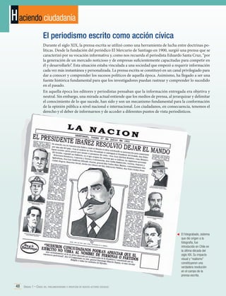 H aciendo ciudadanía
El periodismo escrito como acción cívica
Durante el siglo XIX, la prensa escrita se utilizó como una herramienta de lucha entre doctrinas políticas. Desde la fundación del periódico El Mercurio de Santiago en 1900, surgió una prensa que se
caracterizó por su vocación informativa y, como nos recuerda el periodista Eduardo Santa Cruz, “por
la generación de un mercado noticioso y de empresas suficientemente capacitadas para competir en
él y desarrollarlo”. Esta situación estaba vinculada a una sociedad que empezó a requerir información
cada vez más instantánea y personalizada. La prensa escrita se constituyó en un canal privilegiado para
dar a conocer y comprender los sucesos políticos de aquella época. Asimismo, ha llegado a ser una
fuente histórica fundamental para que los investigadores puedan rastrear y comprender lo sucedido
en el pasado.
En aquella época los editores y periodistas pensaban que la información entregada era objetiva y
neutral. Sin embargo, una mirada actual entiende que los medios de prensa, al jerarquizar y delimitar
el conocimiento de lo que sucede, han sido y son un mecanismo fundamental para la conformación
de la opinión pública a nivel nacional e internacional. Los ciudadanos, en consecuencia, tenemos el
derecho y el deber de informarnos y de acceder a diferentes puntos de vista periodísticos.

	 El fotograbado, sistema
que dio origen a la
fotografía, fue
introducido en Chile en
la última década del
siglo XIX. Su impacto
visual y “realismo”
constituyeron una
verdadera revolución
en el campo de la
prensa escrita.

48 Unidad 1 • Crisis del parlamentarismo e irrupción de nuevos actores sociales	

 