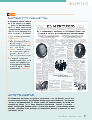 1 2 3 4 5 6 7

A ctividad

Analizando la prensa escrita de la época
Te invitamos a comparar las portadas de dos periódicos de la época
(La Nación y El Mercurio) en referencia a un mismo acontecimiento.
Observa con atención la información que ambas entregan y luego
realiza la actividad en tu cuaderno.
1.	 ¿Qué hecho protagonizó la noticia? Describe.
2.	 ¿Qué determinaría dicho protagonismo noticioso? Fundamenta
considerando la situación económica y social del país.
3.	 Identifica diferencias y semejanzas de contenido de la primera
plana de El Mercurio y La Nación, en la edición del mismo día.
4.	 A la luz de lo estudiado en la
unidad y considerando tu propia
postura, ¿qué periódico apreció
de manera más fiel lo sucedido
el día 26 de julio de 1931 a nivel
político en Chile? Argumenta.

Construyendo una portada
Selecciona algún acontecimiento que consideres relevante entre 1920 y 1932. Investiga sobre ese acontecimiento y sobre otros hechos ocurridos en ese lapso de tiempo, en diversos ámbitos. Posteriormente,
construye la portada de un diario que presente tales hechos, teniendo como noticia central el acontecimiento seleccionado. Trata de  ser fiel al formato de aquella época  y desarrolla tu creatividad. La
portada  debe contener el nombre del diario, la fecha y el lugar de edición, el titular, los títulos menores
e imágenes. Previamente, define la tendencia a la que adscribe el periódico, de manera que esto se vea
reflejado en la portada.
Historia, Geografía y Ciencias Sociales 3.º Medio

49

 