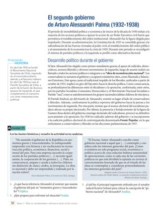 El segundo gobierno
de Arturo Alessandri Palma (1932-1938)
El período de inestabilidad política y económica de inicios de la década de 1930 indujo a la
mayoría de los sectores políticos a apoyar la acción de un Poder Ejecutivo civil fuerte que
permitiera el restablecimiento del orden institucional. Alessandri fue la figura elegida para
impulsarlo. Durante su administración, la Constitución de 1925 se consolidó gracias a la
subordinación de las Fuerzas Armadas al poder civil, al restablecimiento del orden público
y al saneamiento de la economía tras la crisis de 1929. Durante este período se reconfiguró
el sistema de partidos políticos y la izquierda se perfiló como alternativa electoral.

Desarrollo político durante el gobierno

Ampliando
MEMORIA
En abril de 1932 se fundó
el Movimiento Nacional
Socialista de Chile, inspirado
en el nacionalsocialismo
alemán y el fascismo italiano.
En abril de 1933 se creó el
Partido Socialista de Chile, a
partir de la fusión de diversos
grupos de izquierda, el que
complementó el marxismo
con otras interpretaciones
políticas.

Si bien Alessandri fue elegido como primer mandatario gracias al apoyo de radicales, democráticos, sectores liberales y diversos movimientos de izquierda, luego de asumir realizó un
llamado a todos los sectores políticos a integrarse a su “obra de reconstrucción nacional”. Los
conservadores se sumaron al gobierno y ocuparon ministerios clave, como Hacienda y Relaciones Exteriores. Este apoyo, junto al tradicional respaldo de los liberales, unificados a partir de
octubre de 1933, implicó un giro del Ejecutivo hacia la derecha política. Como consecuencia,
se profundizaron las diferencias entre el oficialismo y la oposición, conformada, entre otros,
por los partidos Socialista, Comunista, Democrático y el Movimiento Nacional Socialista o
Partido “naci”, como se autodenominaron los grupos nacionalsocialistas chilenos de esta época.
El Partido Radical, eje del triunfo de Alessandri, resintió su lugar al lado de conservadores
y liberales. Además, confrontaron la política represiva del gobierno hacia la prensa y los
movimientos de izquierda. Por otra parte, temían que el avance electoral del socialismo pudiera afectar su propio electorado. Por último, la presencia y fortalecimiento de la figura de
Gustavo Ross dentro del gobierno, enemigo declarado del radicalismo, provocó su definitivo
acercamiento a la oposición. En 1936 los radicales salieron del gobierno y se incorporaron
a la coalición político-electoral de centroizquierda denominada Frente Popular, en la que
enfrentaron a conservadores y liberales en las elecciones parlamentarias de 1937.

A ctividad 25
Lee las fuentes históricas y resuelve la actividad en tu cuaderno.
“He asumido el gobierno de la República en momentos graves y trascendentales. Es indispensable
emprender con firmeza y sin vacilaciones la reconstrucción política, económica, financiera, social y
moral del país. Para esta empresa necesito la cooperación de los partidos políticos […]; necesito igualmente, la cooperación de los gremios […]. Pido, en
consecuencia, amparo y ayuda a todos los chilenos
sin distinción de clases, credos, ni jerarquías. La obra
es nacional y debe ser emprendida y realizada por la
nación entera”.
Arturo Alessandri Palma. (2 de enero de 1933). Santiago.

1.	 ¿A qué hacía referencia Alessandri al sostener que asumía
el gobierno del país en “momentos graves y trascendentales”? Explica.
2.	 ¿Qué propuso para enfrentar tal situación? Señala.
50 Unidad 1 • Crisis del parlamentarismo e irrupción de nuevos actores sociales	

“El Excmo. Señor Alessandri concibe como
gobierno nacional a aquel que […] contempla y considera solo los intereses generales del país. ¡Como
si existiera un solo programa social, económico o
político acerca de cuya solución hubiera unanimidad
de apreciaciones; como si cada una de las corrientes
políticas en que está dividida la opinión no tuviera el
convencimiento honrado de que en el triunfo de las
ideas se contemplan y consideran primordialmente
los intereses generales del país!”.
Adaptado desde el Discurso de Octavio Señoret. (1935).
Situación política del Partido Radical, La acusación constitucional contra el
Ministro del Interior, Santiago.

3.	 ¿Cuál fue el principal argumento utilizado por el senador
radical Octavio Señoret para criticar la concepción de “gobierno nacional” de Alessandri? Analiza.

 