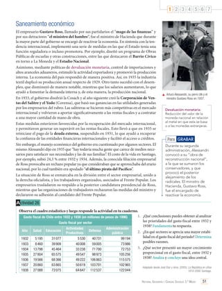 1 2 3 4 5 6 7

Saneamiento económico
El empresario Gustavo Ross, llamado por sus partidarios el “mago de las finanzas” y
por sus detractores “el ministro del hambre”, fue el ministro de Hacienda que durante
la mayor parte del gobierno se encargó de reactivar la economía. En sintonía con la tendencia internacional, implementó una serie de medidas en las que el Estado tenía una
función reguladora o incluso promotora. Por ejemplo, diseñó un programa de Obras
Públicas de escuelas y otras construcciones, entre las que destacaron el Barrio Cívico
en torno a La Moneda y el Estadio Nacional.
Asimismo, mediante políticas de devaluación monetaria, control de importaciones y
altos aranceles aduaneros, estimuló la actividad exportadora y promovió la producción
interna. La economía del país respondió de manera positiva. Así, en 1935 la industria
textil duplicó su producción anual respecto de 1929. Otro tanto sucedió con el desempleo, que disminuyó de manera notable, mientras que los salarios aumentaron, lo que
ayudó a fomentar la demanda interna y, de esta manera, la producción nacional.
En 1933, el gobierno disolvió la Cosach y al año siguiente creó la Corporación de Ventas del Salitre y el Yodo (Covensa), que basó sus ganancias en las utilidades generadas
por los empresarios del rubro. Las salitreras se hicieron más competitivas en el mercado
internacional y volvieron a aportar significativamente a las rentas fiscales y a contratar
a una mayor cantidad de mano de obra.
Estas medidas estuvieron favorecidas por la recuperación del mercado internacional,
y permitieron generar un superávit en las rentas fiscales. Esto llevó a que en 1935 se
reiniciase el pago de la deuda externa, suspendido en 1931, lo que ayudó a recuperar
la confianza de las entidades financieras internacionales y facilitó el acceso a créditos.
Sin embargo, el manejo económico del gobierno era cuestionado por algunos sectores. El
mismo Alessandri dijo en 1935 que “hay todavía mucha gente que carece de medios necesarios para satisfacer sus necesidades y las de sus familias”. El costo de la vida en Santiago,
por ejemplo, subió 24,3 % entre 1932 y 1934. Además, la conocida filiación empresarial
de Ross provocaba un rechazo popular ya que consideraban que se aprovechaba del erario
nacional, por lo cual también era apodado “el último pirata del Pacífico”.
La situación de Ross se enmarcaba en la división entre el sector empresarial, unido a
la derecha oficialista, y los trabajadores organizados, asociados al Frente Popular. Los
empresarios trasladaron su respaldo a la posterior candidatura presidencial de Ross,
mientras que las organizaciones de trabajadores rechazaron las medidas del ministro y
declararon su adhesión al candidato del Frente Popular.

	 Arturo Alessandri, su perro Ulk y el
ministro Gustavo Ross en 1937.
Devaluación monetaria:
Reducción del valor de la
moneda nacional en relación
al metal en que esta se basa
o a las monedas extranjeras.

Para GRABAR
Durante su segunda
administración, Alessandri
convocó a su “obra de
reconstrucción nacional”,
a la que se sumaron los
conservadores, y que
provocó el posterior
alejamiento de los
radicales. El ministro de
Hacienda, Gustavo Ross,
fue el encargado de
reactivar la economía.

A ctividad 26
Observa el cuadro estadístico y luego responde la actividad en tu cuaderno.
1.	 ¿Qué conclusiones puedes obtener al analizar
Gasto fiscal de Chile entre 1932 y 1938 (en millones de pesos de 1996)
las prioridades del gasto fiscal entre 1932 y
Gasto fiscal por sector
1938? Fundamenta tu respuesta.
Actividades
Administración
Año Salud Educación
Defensa
2.	 ¿En qué sectores se aprecia una mayor estabiProductivas
pública
lidad en el gasto fiscal del período? Determina
1932
5 195
31 077
5 530
40 731
99 194
posibles razones.
1933
8 460
39 909
40 008
59 005
73 986
3.	 ¿Qué sector presentó un mayor crecimiento
1934 13 798
45 464
33 238
71 700
72 753
proporcional en el gasto fiscal, entre 1932 y
1935 27 804
65 575
49 547
98 973
105 256
1938? Analiza y concluye una idea central.
1936 19 566
68 366
49 222 106 863
115 575
1937
1938

20 860
27 088

63 865
72 075

50 619
64 647

103 701
112 537

102 965
122 044

Adaptado desde José Díaz y otros. (2005). La República en cifras
1810-2000. Santiago.

Historia, Geografía y Ciencias Sociales 3.º Medio

51

 