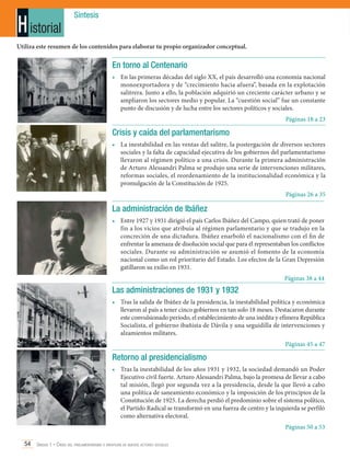 H istorial

Síntesis

Utiliza este resumen de los contenidos para elaborar tu propio organizador conceptual.

En torno al Centenario
•	 En las primeras décadas del siglo XX, el país desarrolló una economía nacional
monoexportadora y de “crecimiento hacia afuera”, basada en la explotación
salitrera. Junto a ello, la población adquirió un creciente carácter urbano y se
ampliaron los sectores medio y popular. La “cuestión social” fue un constante
punto de discusión y de lucha entre los sectores políticos y sociales.
Páginas 18 a 23

Crisis y caída del parlamentarismo
•	 La inestabilidad en las ventas del salitre, la postergación de diversos sectores
sociales y la falta de capacidad ejecutiva de los gobiernos del parlamentarismo
llevaron al régimen político a una crisis. Durante la primera administración
de Arturo Alessandri Palma se produjo una serie de intervenciones militares,
reformas sociales, el reordenamiento de la institucionalidad económica y la
promulgación de la Constitución de 1925.
Páginas 26 a 35

La administración de Ibáñez
•	 Entre 1927 y 1931 dirigió el país Carlos Ibáñez del Campo, quien trató de poner
fin a los vicios que atribuía al régimen parlamentario y que se tradujo en la
concreción de una dictadura. Ibáñez enarboló el nacionalismo con el fin de
enfrentar la amenaza de disolución social que para él representaban los conflictos
sociales. Durante su administración se asumió el fomento de la economía
nacional como un rol prioritario del Estado. Los efectos de la Gran Depresión
gatillaron su exilio en 1931.
Páginas 38 a 44

Las administraciones de 1931 y 1932
•	 Tras la salida de Ibáñez de la presidencia, la inestabilidad política y económica
llevaron al país a tener cinco gobiernos en tan solo 18 meses. Destacaron durante
este convulsionado período, el establecimiento de una inédita y efímera República
Socialista, el gobierno ibañista de Dávila y una seguidilla de intervenciones y
alzamientos militares.
Páginas 45 a 47

Retorno al presidencialismo
•	 Tras la inestabilidad de los años 1931 y 1932, la sociedad demandó un Poder
Ejecutivo civil fuerte. Arturo Alessandri Palma, bajo la promesa de llevar a cabo
tal misión, llegó por segunda vez a la presidencia, desde la que llevó a cabo
una política de saneamiento económico y la imposición de los principios de la
Constitución de 1925. La derecha perdió el predominio sobre el sistema político,
el Partido Radical se transformó en una fuerza de centro y la izquierda se perfiló
como alternativa electoral.
Páginas 50 a 53
54 Unidad 1 • Crisis del parlamentarismo e irrupción de nuevos actores sociales	

 