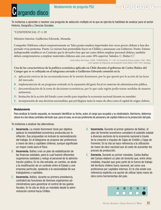 C argando disco

1 2 3 4 5 6 7

Modelamiento de pregunta PSU

Te invitamos a aprender a resolver una pregunta de selección múltiple en la que se ejercita la habilidad de analizar para el sector
Historia, Geografía y Ciencias Sociales.
“CONFIDENCIAL 27-1-29
Ministro Interior. Guillermo Edwards. Moneda.
Compañía Teléfonos colocó sorpresivamente en Talca postes madera importados tres veces precio chileno y han despertado vivas protestas. Punto. Lo mismo han pretendido hacer en Chillán y amenazan con Gobierno. Punto. Estimo
indispensable establecer en Contrato que le devuelvo hoy que así como deben emplear personal chileno, también
deben comprometerse a emplear materiales chilenos aún con costo 10% superior. Saludos. C. Ibáñez C.”.
Carlos Ibáñez del Campo. (1929). “CONFIDENCIAL 27-1-29”. En Crescente Donoso Letelier. (1991-1992).
Libro copiador de telegramas del presidente Carlos Ibáñez (1928-1931). Santiago.

Una de las características de la política económica aplicada en Chile durante el gobierno de Carlos Ibáñez del
Campo que se ve reflejada en el telegrama enviado a Guillermo Edwards consistió en la
A.	 aplicación estricta de las recomendaciones de la misión Kemmerer, por lo que apostó por la acción de las leyes
del mercado.
B.	 implementación de un programa centrado en la expansión del gasto fiscal en materias de administración pública.
C.	 descentralización de la toma de decisiones económicas, por lo que cada región podía tomar medidas de manera
autónoma.
D.	 limitación de la acción del Estado como medio para impulsar la economía nacional durante su mandato.
E.	 incorporación de una doctrina nacionalista, que privilegiase tanto la mano de obra como el capital de origen chileno.
Modelamiento
Para analizar la fuente expuesta, es necesario identificar su fecha, autor, el cargo que ocupaba y su destinatario. Asimismo, debemos
ubicar la o las ideas centrales del texto que, para el caso, es el uso preferente de personal y de capital chileno en la producción del país.
Te invitamos a analizar las alternativas.
A.	 Incorrecta. La misión Kemmerer tenía por objetivo
aplacar la inestabilidad económica producida por la
inflación. Sus propuestas no incluían la nacionalización
del trabajo. En el telegrama se propone dar preferencia
a mano de obra y capitales chilenos, aunque significase
un mayor costo para el fisco.
B.	 Incorrecta. Ibáñez creó un plan de estabilización de
las finanzas estatales, para lo cual fusionó diferentes
organismos estatales y redujo el personal de la administración pública. En la cita extraída, en cambio, se alude
a la modificación de un contrato entre el Estado y una
empresa particular, apelando a la nacionalidad de sus
trabajadores y capitales.
C.	 Incorrecta. Ibáñez, durante su primera presidencia,
centralizó las funciones de diversos organismos administrativos para garantizar el control de los gastos
fiscales. En la cita se dicta un mandato desde la administración central hacia Chillán.

D.	 Incorrecta. Durante el primer gobierno de Ibáñez, el
plan de fomento económico consideró el subsidio estatal
a diversos sectores de la economía nacional a través
de la creación e impulso de Cajas de Crédito y Cajas de
Fomento. En la cita se hace referencia a la utilización
de mano de obra nacional aun al costo de aumentar los
precios de producción.
E.	 Correcta. Durante su primer mandato, Carlos Ibáñez
del Campo elaboró un plan de fomento que, entre otras
medidas, impulsó que gran parte de la fuerza de trabajo
del territorio chileno fuera nacional, así como una
preferencia por capitales internos. En la cita existe una
referencia explícita a la opción de utilizar tanto mano de
obra como herramientas del país.

A

B

C

D

Historia, Geografía y Ciencias Sociales 3.º Medio

E

55

 