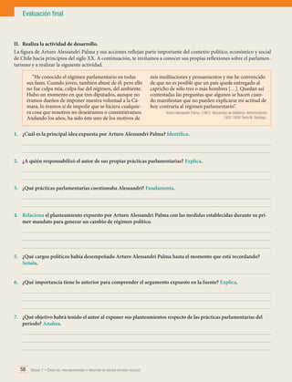 Evaluación final

II.	 Realiza la actividad de desarrollo.
La figura de Arturo Alessandri Palma y sus acciones reflejan parte importante del contexto político, económico y social
de Chile hacia principios del siglo XX. A continuación, te invitamos a conocer sus propias reflexiones sobre el parlamentarismo y a realizar la siguiente actividad.
“He conocido el régimen parlamentario en todas
sus fases. Cuando joven, también abusé de él; pero ello
no fue culpa mía, culpa fue del régimen, del ambiente.
Hubo un momento en que tres diputados, aunque no
éramos dueños de imponer nuestra voluntad a la Cámara, lo éramos sí de impedir que se hiciera cualquiera cosa que nosotros no deseáramos o consintiéramos.
Andando los años, ha sido éste uno de los motivos de

mis meditaciones y pensamientos y me he convencido
de que no es posible que un país quede entregado al
capricho de sólo tres o más hombres […]. Quedan así
contestadas las preguntas que algunos se hacen cuando manifiestan que no pueden explicarse mi actitud de
hoy contraria al régimen parlamentario”.
Arturo Alessandri Palma. (1967). Recuerdos de Gobierno. Administración
1932-1938. Tomo III. Santiago.

1.	 ¿Cuál es la principal idea expuesta por Arturo Alessandri Palma? Identifica.
	
	
2.	 ¿A quién responsabilizó el autor de sus propias prácticas parlamentarias? Explica.
	
	
3.	 ¿Qué prácticas parlamentarias cuestionaba Alessandri? Fundamenta.
	
	
4.	 Relaciona el planteamiento expuesto por Arturo Alessandri Palma con las medidas establecidas durante su primer mandato para generar un cambio de régimen político.
	
	
	
5.	 ¿Qué cargos políticos había desempeñado Arturo Alessandri Palma hasta el momento que está recordando?
Señala.
	
6.	 ¿Qué importancia tiene lo anterior para comprender el argumento expuesto en la fuente? Explica.
	
	
	
7.	 ¿Qué objetivo habrá tenido el autor al exponer sus planteamientos respecto de las prácticas parlamentarias del
período? Analiza.
	
	
	

58 Unidad 1 • Crisis del parlamentarismo e irrupción de nuevos actores sociales	

 