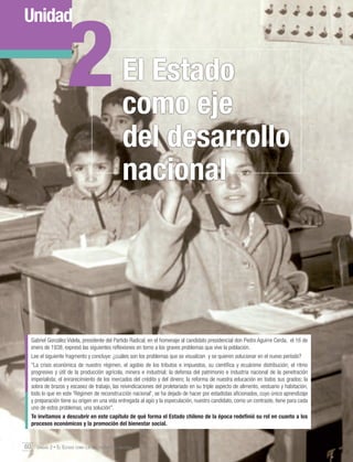 2

Unidad

El Estado
como eje
del desarrollo
nacional

Gabriel González Videla, presidente del Partido Radical, en el homenaje al candidato presidencial don Pedro Aguirre Cerda, el 16 de
enero de 1938, expresó las siguientes reflexiones en torno a los graves problemas que vive la población.
Lee el siguiente fragmento y concluye: ¿cuáles son los problemas que se visualizan y se quieren solucionar en el nuevo período?
"La crisis económica de nuestro régimen, el agobio de los tributos e impuestos, su científica y ecuánime distribución; el ritmo
progresivo y útil de la producción agrícola, minera e industrial; la defensa del patrimonio e industria nacional de la penetración
imperialista; el enrarecimiento de los mercados del crédito y del dinero; la reforma de nuestra educación en todos sus grados; la
sobra de brazos y escasez de trabajo, las reivindicaciones del proletariado en su triple aspecto de alimento, vestuario y habitación,
todo lo que en este 'Régimen de reconstrucción nacional', se ha dejado de hacer por estadistas aficionados, cuyo único aprendizaje
y preparación tiene su origen en una vida entregada al agio y la especulación, nuestro candidato, como un contraste, tiene para cada
uno de estos problemas, una solución".
Te invitamos a descubrir en este capítulo de qué forma el Estado chileno de la época redefinió su rol en cuanto a los
procesos económicos y la promoción del bienestar social.

60 Unidad 2 • El Estado como eje del desarrollo nacional	

 
