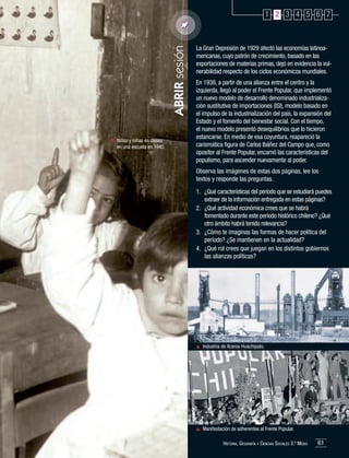ABRIR sesión

1 2 3 4 5 6 7

	 Niños y niñas en clases
en una escuela en 1940.

La Gran Depresión de 1929 afectó las economías latinoamericanas, cuyo patrón de crecimiento, basado en las
exportaciones de materias primas, dejó en evidencia la vulnerabilidad respecto de los ciclos económicos mundiales.
En 1938, a partir de una alianza entre el centro y la
izquierda, llegó al poder el Frente Popular, que implementó
un nuevo modelo de desarrollo denominado industrialización sustitutiva de importaciones (ISI), modelo basado en
el impulso de la industrialización del país, la expansión del
Estado y el fomento del bienestar social. Con el tiempo,
el nuevo modelo presentó desequilibrios que lo hicieron
estancarse. En medio de esa coyuntura, reapareció la
carismática figura de Carlos Ibáñez del Campo que, como
opositor al Frente Popular, encarnó las características del
populismo, para ascender nuevamente al poder.
Observa las imágenes de estas dos páginas, lee los
textos y responde las preguntas.
1.	 ¿Qué características del período que se estudiará puedes
extraer de la información entregada en estas páginas?
2.	 ¿Qué actividad económica crees que se habrá
fomentado durante este período histórico chileno? ¿Qué
otro ámbito habrá tenido relevancia?
3.	 ¿Cómo te imaginas las formas de hacer política del
período? ¿Se mantienen en la actualidad?
4.	 ¿Qué rol crees que juegan en los distintos gobiernos
las alianzas políticas?

	 Industria de Aceros Huachipato.

	 Manifestación de adherentes al Frente Popular.
Historia, Geografía y Ciencias Sociales 3.º Medio

61

 