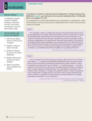I nicializando
Habilidad: Comparar
La habilidad de comparar
consiste en identificar
semejanzas y diferencias
entre dos o más fuentes
de información, a partir de
determinados criterios.

¿Qué procedimiento debo
realizar para comparar?
1.	 Determinar los objetos,
hechos o escritos que vas
a comparar.
2.	 Establecer criterios de
relación entre ellos.
3.	 Identificar semejanzas
de acuerdo a los criterios
establecidos.
4.	 Identificar diferencias de
acuerdo a los criterios
señalados.
5.	 Obtener conclusiones
según el propósito de la
actividad.

Evaluación inicial

Te invitamos a resolver la evaluación inicial o diagnóstica. En ella ejercitarás la habilidad de comparar, que reforzarás en las secciones Analizando disco y Verificando
disco, en las páginas 79 y 104.
Lee atentamente las visiones historiográficas que te presentamos a continuación. Ambas
están referidas a los inicios del proceso de industrialización en Chile. Posteriormente,
resuelve la actividad.
Texto 1
“En resumidas cuentas, el colapso del comercio internacional derivado de la crisis mundial impuso un cambio radical del modelo económico imperante en el país.
El ‘desarrollo hacia afuera’ basado en la exportación de recursos naturales en el
contexto de políticas de libre mercado, sucumbió al cerrarse los mercados, siendo
entonces reemplazado por el denominado ‘desarrollo hacia adentro’. El instrumento fundamental del nuevo paradigma, en la consideración de las elites de la época,
fue la industrialización basada en la sustitución de importaciones. Para alcanzarla
fue necesario recurrir a la intervención estatal de las principales variables de la
economía y a la transformación del sector público en un agente productivo”.
Sofía Correa Sutil y otros. (2001). Historia del siglo XX chileno. Santiago.

Texto 2
“En otro trabajo hemos demostrado que [respecto del] período ‘de crecimiento
hacia afuera’ […] su supuesta incapacidad diversificadora de la estructura económica local no hace justicia al desarrollo manufacturero chileno anterior a 1929 y
lo temprano de su gestación. En este trabajo […] concluiremos que […] los años
treinta no marcaron el inicio del proceso de industrialización del país, ni tampoco
el de su etapa sustitutiva de importaciones. Esta etapa habría comenzado con la
Primera Guerra Mundial y el colapso de la industria salitrera. Desde este punto de
vista, la importante contribución de la crisis de los años treinta al desarrollo del
país fue acelerar y consolidar la transición de la economía chilena de su modelo
exportador al sustitutivo, y no su iniciación”.
J. Gabriel Palma. (1984). “Chile 1914-1935: de economía exportadora a sustitutiva de importaciones”.
En Colección estudios Cieplan N° 12. Santiago.

62 Unidad 2 • El Estado como eje del desarrollo nacional	

 