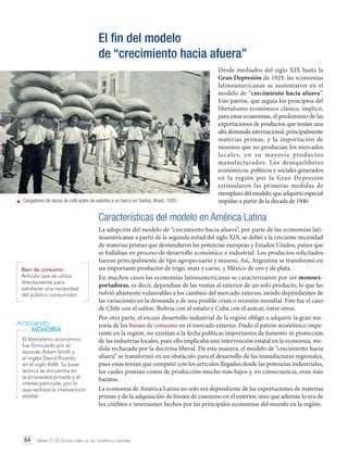 El fin del modelo
de “crecimiento hacia afuera”

	 Cargadores de sacos de café antes de subirlos a un barco en Santos, Brasil, 1920.

Desde mediados del siglo XIX hasta la
Gran Depresión de 1929, las economías
latinoamericanas se sustentaron en el
modelo de “crecimiento hacia afuera”.
Este patrón, que seguía los principios del
liberalismo económico clásico, implicó,
para estas economías, el predominio de las
exportaciones de productos que tenían una
alta demanda internacional, principalmente
materias primas, y la importación de
insumos que no producían los mercados
locales, en su mayoría productos
manufacturados. Los desequilibrios
económicos, políticos y sociales generados
en la región por la Gran Depresión
estimularon las primeras medidas de
reemplazo del modelo, que adquirió especial
impulso a partir de la década de 1940.

Características del modelo en América Latina

Bien de consumo:
Artículo que se utiliza
directamente para
satisfacer una necesidad
del público consumidor.

Ampliando
MEMORIA
El liberalismo económico
fue formulado por el
escocés Adam Smith y
el inglés David Ricardo
en el siglo XVIII. Su base
teórica se encuentra en
la propiedad privada y el
interés particular, por lo
que rechaza la intervención
estatal.

La adopción del modelo de “crecimiento hacia afuera”, por parte de las economías latinoamericanas a partir de la segunda mitad del siglo XIX, se debió a la creciente necesidad
de materias primas que demandaron las potencias europeas y Estados Unidos, países que
se hallaban en proceso de desarrollo económico e industrial. Los productos solicitados
fueron principalmente de tipo agropecuario y minero. Así, Argentina se transformó en
un importante productor de trigo, maíz y carne, y México de oro y de plata.
En muchos casos las economías latinoamericanas se caracterizaron por ser monoexportadoras, es decir, dependían de las ventas al exterior de un solo producto, lo que las
volvió altamente vulnerables a los cambios del mercado externo, siendo dependientes de
las variaciones en la demanda y de una posible crisis o recesión mundial. Este fue el caso
de Chile con el salitre, Bolivia con el estaño y Cuba con el azúcar, entre otros.
Por otra parte, el escaso desarrollo industrial de la región obligó a adquirir la gran mayoría de los bienes de consumo en el mercado exterior. Dado el patrón económico imperante en la región, no existían a la fecha políticas importantes de fomento ni protección
de las industrias locales, pues ello implicaba una intervención estatal en la economía, medida rechazada por la doctrina liberal. De esta manera, el modelo de “crecimiento hacia
afuera” se transformó en un obstáculo para el desarrollo de las manufacturas regionales,
pues estas tenían que competir con los artículos llegados desde las potencias industriales,
los cuales poseían costos de producción mucho más bajos y, en consecuencia, eran más
baratos.
La economía de América Latina no solo era dependiente de las exportaciones de materias
primas y de la adquisición de bienes de consumo en el exterior, sino que además lo era de
los créditos e inversiones hechos por las principales economías del mundo en la región.

64 Unidad 2 • El Estado como eje del desarrollo nacional	

 