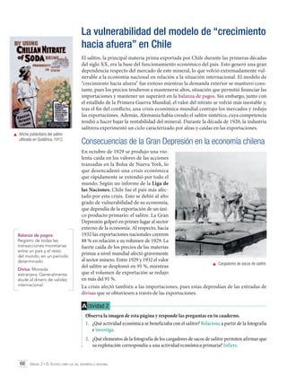 La vulnerabilidad del modelo de “crecimiento
hacia afuera” en Chile
El salitre, la principal materia prima exportada por Chile durante las primeras décadas
del siglo XX, era la base del funcionamiento económico del país. Esto generó una gran
dependencia respecto del mercado de este mineral, lo que volvió extremadamente vulnerable a la economía nacional en relación a la situación internacional. El modelo de
“crecimiento hacia afuera” fue exitoso mientras la demanda exterior se mantuvo constante, pues los precios tendieron a mantenerse altos, situación que permitió financiar las
importaciones y mantener un superávit en la balanza de pagos. Sin embargo, junto con
el estallido de la Primera Guerra Mundial, el valor del nitrato se volvió más inestable y,
tras el fin del conflicto, una crisis económica mundial contrajo los mercados y redujo
las exportaciones. Además, Alemania había creado el salitre sintético, cuya competencia
tendió a hacer bajar la rentabilidad del mineral. Durante la década de 1920, la industria
salitrera experimentó un ciclo caracterizado por alzas y caídas en las exportaciones.
	 Afiche publicitario del salitre
utilizado en Sudáfrica, 1912.

Balanza de pagos:
Registro de todas las
transacciones monetarias
entre un país y el resto
del mundo, en un período
determinado.
Divisa: Moneda
extranjera. Generalmente
alude al dinero de validez
internacional.

Consecuencias de la Gran Depresión en la economía chilena
En octubre de 1929 se produjo una violenta caída en los valores de las acciones
transadas en la Bolsa de Nueva York, lo
que desencadenó una crisis económica
que rápidamente se extendió por todo el
mundo. Según un informe de la Liga de
las Naciones, Chile fue el país más afectado por esta crisis. Esto se debió al alto
grado de vulnerabilidad de su economía,
que dependía de la exportación de un único producto primario: el salitre. La Gran
Depresión golpeó en primer lugar al sector
externo de la economía. Al respecto, hacia
1932 las exportaciones nacionales cayeron
88 % en relación a su volumen de 1929. La
fuerte caída de los precios de las materias
primas a nivel mundial afectó gravemente
al sector minero. Entre 1929 y 1932 el valor
	 Cargadores de sacos de salitre.
del salitre se desplomó en 95 %, mientras
que el volumen de exportación se redujo
en más del 91 %.
La crisis afectó también a las importaciones, pues estas dependían de las entradas de
divisas que se obtuviesen a través de las exportaciones.

A ctividad 2
Observa la imagen de esta página y responde las preguntas en tu cuaderno.
1.	 ¿Qué actividad económica se beneficiaba con el salitre? Relaciona a partir de la fotografía
e investiga.
2.	 ¿Qué elementos de la fotografía de los cargadores de sacos de salitre permiten afirmar que
su explotación correspondía a una actividad económica primaria? Infiere.
66 Unidad 2 • El Estado como eje del desarrollo nacional	

 