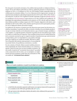 1 2 3 4 5 6 7
Por otra parte, la inversión extranjera y los créditos internacionales se redujeron drásticamente. De los 443 millones obtenidos en 1929 en calidad de préstamo se disminuyó a 54
millones en 1931 y a 22 millones en 1932. En 1933 Estados Unidos suspendió todos los
créditos para la economía chilena. A su vez, el descenso de los ingresos por concepto de
exportaciones produjo la caída del presupuesto fiscal en 50 % entre 1929 y 1932. Frente a
esta situación, en julio de 1931 el gobierno decidió suspender el pago de la deuda externa.
Los problemas macroeconómicos repercutieron en la vida cotidiana de la población. El
desempleo fue especialmente dramático en la minería: en 1931, dos de cada tres trabajadores habían perdido su trabajo respecto de 1929. El poder adquisitivo del salario cayó
alrededor de 40 % entre 1929 y 1932, mientras que los precios de los principales productos casi se duplicaron dentro del mismo tiempo.
Los gobiernos de entonces se guiaron por dos directrices para tomar las decisiones económicas inmediatas. La primera de ellas se orientó a fortalecer las actividades productivas que no tenían relación con la demanda externa y que, al mismo tiempo, ayudaban a
crear empleos. La segunda apuntó a fomentar la producción de mercaderías que el país
no estaba en condiciones de importar. Estas medidas promovieron la industrialización
de la economía nacional ya que se requirió producir manufacturas que anteriormente
se importaban, pero no respondieron a una política de largo
plazo que implicara un cambio de modelo. Más bien se debieron a la presión del contexto internacional y a la necesidad de
reaccionar frente a los problemas económicos y sociales.
En este contexto, el Estado chileno asumió medidas proteccionistas impulsadas de manera desarticulada en un comienzo y
apostó, a partir de estas, por un nuevo modelo económico. De
este modo, el patrón de “crecimiento hacia afuera” sucumbió
como consecuencia de la crisis y, en su reemplazo, se implementó de forma paulatina, desde fines de la década de 1930,
un modelo de “crecimiento hacia adentro”.

A ctividad 3

Deuda externa: Suma
de todo el dinero que
los sectores público y
privado de un país deben
a sus acreedores en el
extranjero.
Macroeconomía: Parte de
la ciencia económica que
estudia las magnitudes
globales, como la
inflación, el Producto
Geográfico Bruto y el
empleo.
Producto Geográfico
Bruto (PGB): Indicador
que mide el valor del
total de bienes y servicios
producidos en un país,
durante un año.

	 Camión con carga de forraje, 1930.
Una de las actividades fomentadas
durante la década de 1930 fue la
agricultura.

Observa el cuadro estadístico y resuelve la actividad en tu cuaderno.
Impacto de la Gran Depresión sobre la economía chilena
Indicador

Situación en 1932 en relación
con 1929 (%)

Situación en 1938 en relación
con 1929 (%)

Producto Geográfico Bruto

-45,8

5,5

Exportaciones

-81,4

-28,2

Precios exportación salitre

-59,0

-48,0

Precios exportación cobre

-69,3

-34,3

Importaciones

-86,8

-60,7

Para GRABAR

Patricio, Meller. (2007). Un siglo de política económica chilena (1890-1990). Santiago.

1.	 ¿Cuál de los dos minerales expuestos tardó menos en recuperar el precio de la exportación
si se considera el año 1938? ¿Por qué habrá sido así? Explica.
2.	 ¿De qué manera tales indicadores habrán afectado la vida cotidiana de las personas? Reflexiona e hipotetiza.

La extrema dependencia
creada en torno al salitre
agravó la situación del
país tras la crisis de
1929. El Estado chileno
fomentó las actividades
productivas internas
como una medida
paliativa.

Historia, Geografía y Ciencias Sociales 3.º Medio

67

 