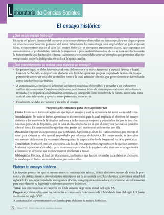 L aboratorio de Ciencias Sociales
El ensayo histórico
¿Qué es un ensayo histórico?
Es parte del género literario del ensayo y tiene como objetivo desarrollar un tema específico en el que se pone
en evidencia una posición personal del autor. Si bien este formato otorga una amplia libertad para expresar
ideas, es importante que en el caso del ensayo histórico se entreguen argumentos claros, que supongan un
conocimiento en profundidad, tanto de la coyuntura o proceso histórico sobre el cual se va a escribir como de
la historiografía que ha tratado el tema. Asimismo, es recomendable aportar ejemplos que permitan al lector
comprender mejor la interpretación crítica de quien escribe.

¿Qué procedimiento se realiza para elaborar un ensayo?
•	 En primer lugar, se debe determinar el tema del ensayo y su marco temporal y espacial (época y lugar).

Una vez hecho esto, es importante elaborar una lista de opiniones propias respecto de la materia, las que
permitirán construir una idea central en torno a la cual articular el texto, que generalmente es identificada
como una hipótesis de trabajo.

•	 A continuación, es necesario delimitar las fuentes históricas disponibles y proceder a un exhaustivo

análisis de las mismas. Cuando se realiza esto, se elaboran fichas de síntesis para cada una de las fuentes
revisadas y se organiza la información obtenida en categorías como nombre de la fuente, autor, año, tema
central, citas relevantes y apreciaciones personales, entre otras.

•	 Finalmente, se debe estructurar y escribir el ensayo.
Propuesta de estructura para el ensayo histórico
Título: Enuncia en forma atractiva de qué trata el ensayo y cuál es la postura del autor acerca del tema.
Introducción: Permite al lector aproximarse al contenido, para lo cual explicita el objetivo del ensayo
histórico y los motivos de la elección del tema y de los marcos temporal y espacial en los que se inscribe.
Además, presenta la hipótesis, que es una afirmación breve en la que el ensayista precisa su posición
sobre el tema. Es imprescindible que las otras partes del escrito sean coherentes con ella.
Desarrollo: Expone los argumentos que justifican la hipótesis, es decir, los razonamientos que entrega el
autor para sostener su idea central, respaldados por información histórica. En consecuencia, es la sección
más extensa del ensayo. Es recomendable organizar la explicación desde lo general hacia lo particular.
Conclusión: Evalúa el tema en discusión, a la luz de los argumentos expuestos en la sección anterior.
Reafirma la posición defendida, pero no es una repetición de lo ya planteado, sino un cierre que invita
a continuar el debate o que expone nuevos problemas a tratar.
Bibliografía: Declara, al final del documento, las fuentes que fueron revisadas para elaborar el ensayo,
de modo que el lector sea remitido con precisión a ellas.

Elabora tu ensayo histórico
Las fuentes primarias que te presentamos a continuación relatan, desde distintos puntos de vista, la presencia de instituciones e inversionistas extranjeros en la economía de Chile durante la primera mitad del
siglo XX. En esta oportunidad te entregamos el tema, una pregunta orientadora y tres fuentes de información
para que plantees tu hipótesis y elabores un ensayo histórico.
Tema: Los inversionistas extranjeros en Chile durante la primera mitad del siglo XX.
Pregunta: ¿Cómo influyeron las potencias extranjeras en la economía de Chile desde fines del siglo XIX hasta
mediados del siglo XX?
A continuación te presentamos tres fuentes para elaborar tu ensayo histórico.
70 Unidad 2 • El Estado como eje del desarrollo nacional	

 