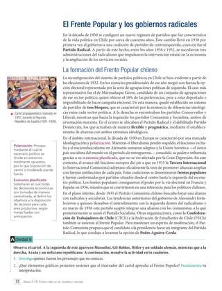 El Frente Popular y los gobiernos radicales
En la década de 1930 se configuró un nuevo régimen de partidos que fue característico
de la vida política en Chile por cerca de cuarenta años. Este cambio llevó en 1938 por
primera vez al gobierno a una coalición de partidos de centroizquierda, cuyo eje fue el
Partido Radical. A partir de este hecho, entre los años 1938 y 1952, se sucedieron tres
administraciones del radicalismo que impulsaron la intervención estatal en la economía
y la ampliación de los servicios sociales.

La formación del Frente Popular chileno

	 Cartel propagandístico realizado en
1937, durante la Segunda
República de España (1931-1939).

Polarización: Proceso
mediante el cual el
escenario político se
divide en extremos
totalmente opuestos,
por lo que la posición de
centro o moderada pierde
fuerza.
Economía planificada:
Sistema en el cual todas
las decisiones económicas
son tomadas de manera
centralizada, al definir los
objetivos y la disposición
de recursos para cada
área productiva, según
metas fijadas con
anticipación.

La reconfiguración del sistema de partidos políticos en Chile se hizo evidente a partir de
las elecciones de 1932. En los comicios presidenciales de ese año surgió con fuerza la opción electoral representada por la serie de agrupaciones políticas de izquierda. El caso más
representativo fue el de Marmaduque Grove, candidato de un conjunto de agrupaciones
de ese sector político, quien obtuvo el 18% de las preferencias, pese a estar deportado e
imposibilitado de hacer campaña electoral. De esta manera, quedó establecido un sistema
de partidos de tres bloques, que se caracterizó por la existencia de diferencias ideológicas entre cada sector político. A la derecha se encontraban los partidos Conservador y
Liberal, mientras que hacia la izquierda los partidos Comunista y Socialista, ambos de
orientación marxista. En el centro se ubicaban el Partido Radical y el debilitado Partido
Demócrata, los que actuaban de manera flexible y pragmática, mediante el establecimiento de alianzas con ambos extremos ideológicos.
En el ámbito internacional, la década de 1930 en Europa se caracterizó por una marcada
ideologización y polarización. Mientras el liberalismo perdió respaldo, el fascismo en Italia y el nacionalsocialismo en Alemania sumaron adeptos y la Unión Soviética —el único
país socialista del mundo en el período de entreguerras— consolidó su poder e influencia
gracias a su economía planificada, que no se vio afectada por la Gran Depresión. En este
contexto, el avance del fascismo europeo dio pie a que en 1935 la Tercera Internacional
(o Internacional Comunista) adoptara oficialmente la tesis de promover alianzas amplias
con fuerzas antifascistas de cada país. Estas coaliciones se denominaron frentes populares
y fueron conformadas por partidos situados desde el centro hasta la izquierda del escenario político. Los frentes populares consiguieron el poder por la vía electoral en Francia y
España en 1936, triunfos que se convirtieron en una referencia para los políticos chilenos.
En el plano interno, desde 1935 el Partido Comunista chileno buscaba forjar una alianza
con radicales y socialistas. Las tendencias autoritarias del gobierno de Alessandri fortalecieron a quienes deseaban el entendimiento con la izquierda dentro del radicalismo y
en marzo de 1936 este partido aceptó integrar una alianza con los comunistas, a la que
posteriormente se sumó el Partido Socialista. Otras organizaciones, como la Confederación de Trabajadores de Chile (CTCh) y la Federación de Estudiantes de Chile (FECh)
también se unieron al Frente Popular. Para mantener un espíritu de moderación, el Partido Comunista propuso que el candidato a la presidencia fuese un integrante del Partido
Radical, lo que condujo a levantar la opción de Pedro Aguirre Cerda.

A ctividad 6
Observa el cartel. A la izquierda de este aparecen Mussolini, Gil-Robles, Hitler y un soldado alemán, mientras que a la
derecha, Azaña y un miliciano republicano. A continuación, resuelve la actividad en tu cuaderno.
1.	 Investiga quiénes fueron los personajes que no conoces.
2.	 ¿Qué elementos gráficos permiten sostener que el ilustrador del cartel apoyaba al Frente Popular? Fundamenta tu
interpretación.
72 Unidad 2 • El Estado como eje del desarrollo nacional	

 