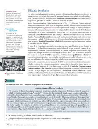Previsión Social:
Sistema de seguro del
Estado destinado asistir
financieramente a los
trabajadores en caso de
accidentes, enfermedades,
desempleo, muerte o
vejez.

Ampliando
MEMORIA
El origen de las
“poblaciones callampas”
se situó en la década de
1930, producto de la falta
de recursos de muchos
habitantes urbanos para
adquirir una vivienda.
Fueron denominadas de
ese modo ya que crecían
de manera rápida y
espontánea.

	 Escuela primaria. Punta Arenas,
1949.

El Estado benefactor
Los gobiernos radicales aplicaron una serie de políticas que buscaban proporcionar a la
población más carenciada el acceso a los servicios básicos, como salud, vivienda y educación. Este rol del Estado, definido como benefactor o asistencialista, tuvo como modelo
las políticas aplicadas en Estados Unidos en la década de 1930.
Según el economista José Pablo Arellano, entre 1935 y 1955 el Estado chileno aumentó
4,5 veces la inversión del gasto fiscal en programas sociales. Estos recursos tuvieron como
prioridad los planes de previsión social, que dispusieron la entrega de asignaciones familiares, subsidios de cesantía y pensiones por antigüedad, invalidez o muerte del trabajador.
En el ámbito de la salud también hubo avances. En 1942 se crearon entidades como la
Dirección General de Protección a la Infancia y Adolescencia (Protinfa) y el Servicio
Médico Nacional de Empleados (Sermena), instituciones enfocadas en la asistencia en
alimentación y salud. Posteriormente, en 1952, mediante la fusión de distintos organismos, se creó el Servicio Nacional de Salud (SNS), que se encargó de la atención médica
de todas las familias del país.
El tema de la vivienda era uno de los más urgentes para la población, ya que durante la
década de 1930 el poblamiento urbano superó al rural, lo que agravó la escasez de inmuebles en las ciudades. Para solucionar esto, se crearon programas habitacionales cuyo
objetivo era entregar moradas de calidad y a bajo precio. Pese a ello, se mantuvo el déficit,
por lo que en la década de 1940 se agudizó el problema de las “poblaciones callampas”,
campamentos de precarias e improvisadas habitaciones asentadas sobre terrenos en los
que sus pobladores, los más pobres de las ciudades, no tenían dominio legal.
En el sector educacional, desde la década de 1940 el incremento en el número de matriculados en los niveles primario, secundario y universitario, fue mucho mayor que el experimentado en la década de 1930. La creación en 1938 de la Sociedad Constructora de
Establecimientos Educacionales permitió al Estado impulsar la construcción de escuelas
y liceos a lo largo del país. En 1947 se fundó la Universidad Técnica del Estado (UTE),
a partir de la fusión de varias escuelas industriales, con el objetivo de formar técnicos de
nivel superior para participar y dirigir el proceso de industrialización.

A ctividad 9
Lee atentamente el texto y responde las preguntas en tu cuaderno:
Ascenso y caída del Estado benefactor
"El concepto de "Estado benefactor" encierra la idea de que, entre las obligaciones del Estado, está la de garantizar
a toda la población una situación de "bienestar"; y esto implica algo más que la simple supervivencia con dignidad,
entendida tal como la concibe cada sociedad en su propia época. Para las instituciones administradas y financiadas
por el Estado, el concepto imponía la responsabilidad más amplia de atender el bienestar público, es decir, garantizar
colectivamente la supervivencia digna de todos los individuos. Este bienestar podía ser considerado como una forma
de seguro colectivo contratado en conjunto, que cubría individualmente a todos los miembros de la comunidad; esto
es, una póliza de seguro que promete compensaciones proporcionales a las necesidades individuales, no al monto de
las cuotas pagadas por cada uno. El principio de bienestar público, en su forma más pura, supone la igualdad ante la
necesidad, equilibrando las desigualdades existentes en cuanto a capacidad de pago. Y el Estado benefactor delega en
sus organismos dependientes la responsabilidad de poner en práctica ese principio".
Zigmund Bauman. (2000). Trabajo, consumismo y nuevos pobres. Barcelona.

1.	 De acuerdo al texto: ¿Qué relación tiene el Estado con el bienestar?
2.	 ¿Qué procesos históricos crees que generaron el surgimiento del Estado benefactor en Chile?
76 Unidad 2 • El Estado como eje del desarrollo nacional	

 