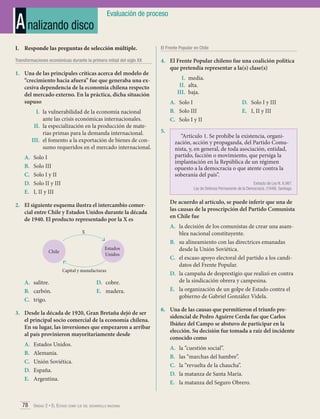 A nalizando disco

Evaluación de proceso

I.	 Responde las preguntas de selección múltiple.

El Frente Popular en Chile

Transformaciones económicas durante la primera mitad del siglo XX

4.	 El Frente Popular chileno fue una coalición política
que pretendía representar a la(s) clase(s)

1.	 Una de las principales críticas acerca del modelo de
“crecimiento hacia afuera” fue que generaba una excesiva dependencia de la economía chilena respecto
del mercado externo. En la práctica, dicha situación
supuso
I.	 la vulnerabilidad de la economía nacional
ante las crisis económicas internacionales.
II.	 la especialización en la producción de materias primas para la demanda internacional.
III.	 el fomento a la exportación de bienes de consumo requeridos en el mercado internacional.
A.	
B.	
C.	
D.	
E.	

Solo I
Solo III
Solo I y II
Solo II y III
I, II y III

A.	 Solo I
B.	 Solo III
C.	 Solo I y II
5.	

D.	 Solo I y III
E.	 I, II y III

“Artículo 1. Se prohíbe la existencia, organización, acción y propaganda, del Partido Comunista, y, en general, de toda asociación, entidad,
partido, facción o movimiento, que persiga la
implantación en la República de un régimen
opuesto a la democracia o que atente contra la
soberanía del país”.
Extracto de Ley N. 8.987.
Ley de Defensa Permanente de la Democracia. (1948). Santiago.

2.	 El siguiente esquema ilustra el intercambio comercial entre Chile y Estados Unidos durante la década
de 1940. El producto representado por la X es
X
Estados
Unidos

Chile

Capital y manufacturas

A.	 salitre.
B.	 carbón.
C.	 trigo.

D.	 cobre.
E.	 madera.

3.	 Desde la década de 1920, Gran Bretaña dejó de ser
el principal socio comercial de la economía chilena.
En su lugar, las inversiones que empezaron a arribar
al país provinieron mayoritariamente desde
A.	
B.	
C.	
D.	
E.	

I.	 media.
II.	 alta.
III.	 baja.

Estados Unidos.
Alemania.
Unión Soviética.
España.
Argentina.

78 Unidad 2 • El Estado como eje del desarrollo nacional	

De acuerdo al artículo, se puede inferir que una de
las causas de la proscripción del Partido Comunista
en Chile fue
A.	 la decisión de los comunistas de crear una asamblea nacional constituyente.
B.	 su alineamiento con las directrices emanadas
desde la Unión Soviética.
C.	 el escaso apoyo electoral del partido a los candidatos del Frente Popular.
D.	 la campaña de desprestigio que realizó en contra
de la sindicación obrera y campesina.
E.	 la organización de un golpe de Estado contra el
gobierno de Gabriel González Videla.
6.	 Una de las causas que permitieron el triunfo presidencial de Pedro Aguirre Cerda fue que Carlos
Ibáñez del Campo se abstuvo de participar en la
elección. Su decisión fue tomada a raíz del incidente
conocido como
A.	
B.	
C.	
D.	
E.	

la “cuestión social”.
las “marchas del hambre”.
la “revuelta de la chaucha”.
la matanza de Santa María.
la matanza del Seguro Obrero.

 