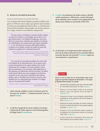 1 2 3 4 5 6 7

II.	 Realiza la actividad de desarrollo.
Proceso de democratización en el período 1938-1952

Con la alianza del Frente Popular, la política chilena inauguró en 1938 una nueva etapa, que generó repercusiones
en el proceso de ampliación democrática. A continuación,
lee las fuentes históricas relacionadas con el tema enunciado y, luego, resuelve la actividad de comparación.
“De este modo, el Gobierno actual se halla avalado
no sólo por el apoyo y el prestigio que le dan su origen democrático y su lealtad al programa, sino también por el precioso estímulo que significa el espíritu
de cordialidad y de cooperación que anima al pueblo
[…]. Los más diversos sectores del pueblo chileno
rivalizan en el anhelo común de ayudar al éxito del
Gobierno surgido de la voluntad nacional”.
Carlos Contreras Labarca. (1939). Por la paz, por nuevas victorias del Frente
Popular: informe del XI Congreso del Partido Comunista de Chile el 21 de
diciembre de 1939. Santiago.

“La creación de esta alianza política fue ante todo
el resultado de la radicalización y de la mayor autonomía alcanzada por las capas medias. Fue un fiel
testimonio de su ingreso a la arena política como
fuerza autónoma y con una gran capacidad para sellar alianzas con diferentes sectores sociales. Su debut
institucional abrió una nueva página en la historia
nacional no tan sólo por la expansión del sistema
político que se ramificó hacia nuevos sectores, sino
también por su capacidad para sustituir a la oligarquía en el manejo del Estado”.
Hugo Fazio. (1994). “La democratización chilena en una perspectiva histórica”. En
Análisis Político Nº 22. Bogotá.

7.	 ¿Qué relación establece Carlos Contreras entre las
nociones de “pueblo” y “voluntad nacional” para su
época? Explica.

8.	 ¿Cuál fue el papel de las clases medias en la democratización de Chile según la visión historiográfica
de Hugo Fazio? Fundamenta.

9.	 Compara las opiniones de ambos autores, identificando semejanzas y diferencias, a partir del papel
de las distintas clases sociales en la ampliación de la
democracia chilena en el período 1938-1952.

10.	¿Cuál pudo ser la importancia del comienzo del
proceso de democratización de la sociedad chilena
acaecido durante este período? Concluye según tus
conocimientos y experiencias.

Mi ESTADO
Anota el nivel de logro de tus aprendizajes hasta ahora
según las siguientes categorías de desempeño: 1. Por lograr;
2. Medianamente logrado; 3. Logrado.
	 Comprendí las principales causas de la crisis del modelo
de "crecimiento hacia afuera" en Chile. (Pregunta 1)
	 Reconocí el rol de Estados Unidos en la economía
chilena a partir del segundo tercio del siglo XX.
(Preguntas 2 y 3)

	 Comprendí el origen y las principales características
sociopolíticas de los gobiernos del Frente Popular en
Chile. (Preguntas 4 a 6)
	 Identifiqué las ideas principales de fuentes históricas
en torno a la democratización en los procesos políticos
nacionales. (Preguntas 7 y 8)
	 Comparé el rol de las diferentes clases sociales en
la ampliación de la democracia chilena en el período
1938-1952. (Pregunta 9)
	 Concluí acerca de la importancia del proceso de
democratización de la sociedad chilena. (Pregunta 10)

Historia, Geografía y Ciencias Sociales 3.º Medio

79

 