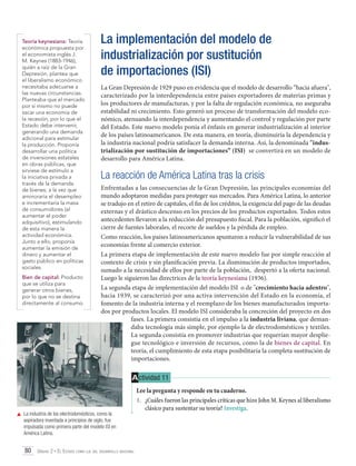 Teoría keynesiana: Teoría
económica propuesta por
el economista inglés J.
M. Keynes (1883-1946),
quién a raíz de la Gran
Depresión, plantea que
el liberalismo económico
necesitaba adecuarse a
las nuevas circunstancias.
Planteaba que el mercado
por sí mismo no puede
sacar una economía de
la recesión, por lo que el
Estado debe intervenir,
generando una demanda
adicional para estimular
la producción. Proponía
desarrollar una política
de inversiones estatales
en obras públicas, que
sirviese de estímulo a
la iniciativa privada a
través de la demanda
de bienes; a la vez que
aminoraría el desempleo
e incrementaría la masa
de consumidores (al
aumentar el poder
adquisitivo), estimulando
de esta manera la
actividad económica.
Junto a ello, proponía
aumentar la emisión de
dinero y aumentar el
gasto público en políticas
sociales.
Bien de capital: Producto
que se utiliza para
generar otros bienes,
por lo que no se destina
directamente al consumo.

La implementación del modelo de
industrialización por sustitución
de importaciones (ISI)
La Gran Depresión de 1929 puso en evidencia que el modelo de desarrollo “hacia afuera",
caracterizado por la interdependencia entre países exportadores de materias primas y
los productores de manufacturas, y por la falta de regulación económica, no aseguraba
estabilidad ni crecimiento. Esto generó un proceso de transformación del modelo económico, atenuando la interdependencia y aumentando el control y regulación por parte
del Estado. Este nuevo modelo ponía el énfasis en generar industrialización al interior
de los países latinoamericanos. De esta manera, en teoría, disminuiría la dependencia y
la industria nacional podría satisfacer la demanda interna. Así, la denominada "industrialización por sustitución de importaciones” (ISI) se convertirá en un modelo de
desarrollo para América Latina.

La reacción de América Latina tras la crisis
Enfrentadas a las consecuencias de la Gran Depresión, las principales economías del
mundo adoptaron medidas para proteger sus mercados. Para América Latina, lo anterior
se tradujo en el retiro de capitales, el fin de los créditos, la exigencia del pago de las deudas
externas y el drástico descenso en los precios de los productos exportados. Todos estos
antecedentes llevaron a la reducción del presupuesto fiscal. Para la población, significó el
cierre de fuentes laborales, el recorte de sueldos y la pérdida de empleo.
Como reacción, los países latinoamericanos apuntaron a reducir la vulnerabilidad de sus
economías frente al comercio exterior.
La primera etapa de implementación de este nuevo modelo fue por simple reacción al
contexto de crisis y sin planificación previa. La disminución de productos importados,
sumado a la necesidad de ellos por parte de la población, despertó a la oferta nacional.
Luego le siguieron las directrices de la teoría keynesiana (1936).
La segunda etapa de implementación del modelo ISI o de "crecimiento hacia adentro",
hacia 1939, se caracterizó por una activa intervención del Estado en la economía, el
fomento de la industria interna y el reemplazo de los bienes manufacturados importados por productos locales. El modelo ISI consideraba la concreción del proyecto en dos
fases. La primera consistía en el impulso a la industria liviana, que demandaba tecnología más simple, por ejemplo la de electrodomésticos y textiles.
La segunda consistía en promover industrias que requerían mayor despliegue tecnológico e inversión de recursos, como la de bienes de capital. En
teoría, el cumplimiento de esta etapa posibilitaría la completa sustitución de
importaciones.

A ctividad 11

	 La industria de los electrodomésticos, como la
aspiradora inventada a principios de siglo, fue
impulsada como primera parte del modelo ISI en
América Latina.

80 Unidad 2 • El Estado como eje del desarrollo nacional	

Lee la pregunta y responde en tu cuaderno.
1.	 ¿Cuáles fueron las principales críticas que hizo John M. Keynes al liberalismo
clásico para sustentar su teoría? Investiga.

 