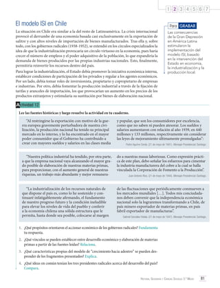 1 2 3 4 5 6 7

El modelo ISI en Chile

Para GRABAR

La situación en Chile era similar a la del resto de Latinoamérica. La crisis internacional
provocó el derrumbe de una economía basada casi exclusivamente en la exportación de
salitre y con altos niveles de importación de bienes manufacturados. Tras ella y, sobre
todo, con los gobiernos radicales (1938-1952), se extendió en los círculos especializados la
idea de que la industrialización provocaría un círculo virtuoso en la economía, pues haría
crecer el número de empleos y el poder adquisitivo de la población, lo que expandiría la
demanda de bienes producidos por las propias industrias nacionales. Esto, finalmente,
permitiría reinvertir los recursos dentro del país.
Para lograr la industrialización, el Estado debía promover la iniciativa económica interna,
establecer condiciones de participación de los privados y regular a los agentes económicos.
Por un lado, debía tomar roles de inversionista, propietario y copropietario de empresas
e industrias. Por otro, debía fomentar la producción industrial a través de la fijación de
tarifas y aranceles de importación, los que provocarían un aumento en los precios de los
productos extranjeros y estimularía su sustitución por bienes de elaboración nacional.

Las consecuencias
de la Gran Depresión
en América Latina
estimularon la
implementación del
modelo ISI, basado
en la intervención del
Estado en economía,
la industrialización y la
producción local.

A ctividad 12
Lee las fuentes históricas y luego resuelve la actividad en tu cuaderno.
“Al restringirse la exportación con motivo de la guerra europea gravemente perturbadora de nuestra civilización, la producción nacional ha tenido su principal
mercado en lo interno, y lo ha encontrado en el mayor
poder consumidor que el Gobierno ha contribuido a
crear con mayores sueldos y salarios en las clases media

y popular, que son los consumidores por excelencia,
como que no saben ni pueden atesorar. Los sueldos y
salarios aumentaron con relación al año 1939, en 440
millones y 133 millones, respectivamente sin considerar
las leyes de mejoramiento últimamente promulgadas”:

“Nuestra política industrial ha tendido, por otra parte,
a que la empresa nacional vaya alcanzando el mayor grado posible de elaboración de nuestras materias primas,
para proporcionar, con el aumento general de nuestras
riquezas, un trabajo más abundante y mejor remunera-

do a nuestras masas laboriosas. Como expresión práctica de este plan, debo señalar los esfuerzos para cimentar
la industria manufacturera del cobre a la cual se halla
vinculada la Corporación de Fomento a la Producción”.

“La industrialización de los recursos naturales de
que dispone el país es, como lo he sostenido y continuaré infatigablemente afirmando, el fundamento
de nuestro progreso futuro y la condición ineludible
para elevar los niveles de vida del pueblo y conferir
a la economía chilena una sólida estructura que le
permita, hasta donde sea posible, colocarse al margen

de las fluctuaciones que periódicamente conmueven a
los mercados mundiales […]. Todos mis conciudadanos deben convenir que la independencia económica
nacional solo la lograremos transformando a Chile, de
país minero exportador de materias primas, en país
fabril exportador de manufacturas”.

Pedro Aguirre Cerda. (21 de mayo de 1941). Mensaje Presidencial. Santiago.

Juan Antonio Ríos. (21 de mayo de 1944). Mensaje Presidencial. Santiago.

Gabriel González Videla. (21 de mayo de 1947). Mensaje Presidencial. Santiago.

1.	 ¿Qué propósitos orientaron el accionar económico de los gobiernos radicales? Fundamenta
tu respuesta.
2.	 ¿Qué vínculos se pueden establecer entre desarrollo económico y elaboración de materias
primas a partir de las fuentes leídas? Relaciona.
3.	 ¿Qué características propias del modelo de “crecimiento hacia adentro” se pueden desprender de los fragmentos presentados? Explica.
4.	 ¿Qué ideas en común tenían los tres presidentes radicales acerca del desarrollo del país?
Compara.
Historia, Geografía y Ciencias Sociales 3.º Medio

81

 