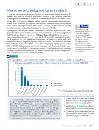 1 2 3 4 5 6 7

Influencia económica de Estados Unidos en el modelo ISI
A pesar del intento por darle mayor autonomía a la economía nacional, la aplicación del
modelo ISI no implicó el término de la influencia extranjera, ya que, en medida importante,
el nuevo patrón de crecimiento se sustentó en las relaciones comerciales con Estados Unidos.
Por un lado, el incremento del gasto público encontró una de sus fuentes de financiamiento en los impuestos que pagaban las compañías estadounidenses productoras de
cobre. Con las divisas provenientes de ese mercado se financiaron los bienes de capital y
las materias primas necesarias para impulsar la industria protegida.
Los empréstitos hechos por Estados Unidos también resultaron importantes para la implementación del nuevo modelo económico. De hecho, la Corfo se inició con un préstamo
de 2 000 millones de pesos que provino del Export-Import Bank (Eximbank), banco estatal estadounidense creado en 1934, con el objetivo de apoyar la exportación de productos de aquel país. En 1940 la Corfo abrió una oficina en Nueva York, la cual tenía como
fin gestionar créditos, adquirir equipos y comprar maquinaria e insumos directamente en
Estados Unidos. Entre 1940 y 1943 la Corfo obtuvo de este país créditos por un total de
US$ 63 008 000. De esta manera, la economía chilena no logró desvincularse de los vaivenes del contexto mundial y, a pesar de que intentaba evitar el carácter monoexportador
que había exhibido con el modelo de “crecimiento hacia adentro”, dependió en gran medida de un solo producto de exportación: el cobre.

Para GRABAR
El modelo ISI fue
desplegado en forma
sistemática a partir
de la creación de la
Corfo en 1939. A pesar
de que pretendía
la independencia
económica del país,
fue implementada con
aportes estadounidenses,
los que se mantuvieron
en el tiempo.

A ctividad 13
Con un compañero o compañera observen el gráfico, lean el texto y resuelvan la actividad en sus cuadernos.
Créditos concedidos a Chile por el Eximbank y el Banco Internacional de Reconstrucción y Fomento* (1939-1949)
70

Millones de dólares

60
50
40
30
20
10

Créditos utilizados
Créditos concedidos
rias

os
átic

Ind
u

stri
as
va

obr
e

eum

*Creado en Estados Unidos en 1944 para reconstruir los países devastados

Ind
u

stri

ad

en

re d

ec

íco
la
ec
em
ent
Ma
o
teri
as
Equ
prim
ipo
as
sd
e tr
Pla
ans
nta
por
ala
te
mb

agr

sd

Pla
nta

qui
n

aria

léc
se

Ma

ria
ust
Ind

Pla
nta

sid

erú
r

gic

a

tric
as

0

“Los recursos […] se buscarían en fuentes externas; y el organismo que lo manejaría tendría un carácter público (estatal), pero con
gran autonomía (la CORFO) […]. Aunque se preveían tributaciones
internas […] la mayor parte venía del endeudamiento con entidades
públicas externas, en especial en la década de los 1940 con el ExportImport Bank, creado por la administración Roosevelt. Tras las políticas del banco, estaba también la intención de Washington de que
sus créditos fueran otorgados de tal modo que se pudiera contener el
nacionalismo económico latinoamericano”.

por la Segunda Guerra Mundial, pronto otorgó otro tipo de créditos.
Fuente: Corfo. (1949). Esquema de diez años de labor. Santiago.

1.	 ¿Cuáles fueron los sectores que recibieron
mayor cantidad de créditos por parte del
Eximbank? Identifiquen en el gráfico.
2.	 ¿Qué habrá justificado la distribución
identificada? Fundamenten su respuesta.
3.	 ¿Cuáles fueron los motivos por los que
Estados Unidos prestó dinero al Estado
chileno? Expliquen a partir de la cita.

Joaquín Fermandois. (2005). Mundo y fin de mundo: Chile en la política mundial 1900-2004. Santiago.

Historia, Geografía y Ciencias Sociales 3.º Medio

83

 