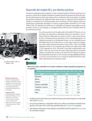Desarrollo del modelo ISI y sus efectos prácticos
Durante la administración de Aguirre Cerda se institucionalizó el Estado empresario. La
puesta en marcha de la industria mediana y pesada suponía la posesión de bienes de capital y de infraestructura de los que el país carecía. Asimismo, el sector privado era incapaz
de movilizar volúmenes de capital tan altos como los que se requerían. Por tal motivo, el
Estado se constituyó en el eje dinamizador de la economía y les dio impulso a las áreas
productivas consideradas estratégicas. En efecto, el gasto público aumentó en 74 % entre
1940 y 1954. No obstante, las inversiones se realizaban en empresas tanto públicas como
privadas. Gracias a esa estrategia, se consiguió desde 1940 reactivar el alicaído ritmo de
la economía nacional.
Los efectos prácticos de la aplicación del modelo ISI fueron, en un
principio, los esperados: la demanda interna se expandió y el consumo de bienes elaborados en el país se elevó. Como consecuencia
de ello, el tamaño del mercado local creció considerablemente y la
industria nacional se vio fortalecida, lo que, a su vez, redundó en una
intensificación de la producción y en una mayor oferta de trabajo.
Las cifras avalan estas aseveraciones. Entre 1939 y 1941 la actividad
industrial creció en 25 %, mientras que el índice de empleo entre 1940
y 1952 aumentó en 18 %. De hecho, el período comprendido entre
1939 y 1945 fue uno de los de mayor expansión para la economía
chilena: la producción se elevó a un ritmo de 4,8 % anual, el ingreso
bruto promedio aumentó en 3,9 % al año y la disponibilidad de bienes
y servicios se incrementó en 4,5 % anual. El modelo ISI dio los resultados esperados para sus primeros años.
	 Obreros procesan cobre en
Madeco, 1945.

A ctividad 14
Observa los datos contenidos en el cuadro estadístico y luego responde las preguntas en
tu cuaderno.
Distribución porcentual de los aportes Corfo por rubro (1943, 1947 y 1953)
Rubro

Ingreso bruto:
Corresponde al ingreso
total percibido por una
persona, ya sea por
remuneración, ventas
u otro, antes de la
aplicación de impuestos
o descuentos por otros
motivos.

1953

16,9

8,9

13,3

Minería

11,7

3,3

1,1

Industria

20,6

24,6

11,2

Energía y combustible

17,6

36,6

46,4

Transporte y comercio

16,7

8,7

3,4

Vivienda

	

1947

Agricultura

Estado empresario:
Función que asume el
Estado, mediante la que
establece la intervención
directa en la producción
y la ampliación de la
propiedad estatal en la
economía.

1943

9,8

4,5

1,0

Otros

6,7

11,9

22,8

Luis Ortega. (1989). Corfo, 50 años de realizaciones 1939 -1989. Santiago.

1.	 ¿Cuáles fueron los dos rubros que recibieron el mayor porcentaje de aportes en el período
1943-1953? Identifica.
2.	 ¿En qué área productiva, excluyendo el ítem otros, hubo un incremento sostenido de los
aportes Corfo entre 1943 y 1953? ¿Por qué habrá sido así? Fundamenta tu opinión.
3.	 ¿Qué objetivos del proyecto Corfo explican esta distribución de los aportes? Relaciona con
los contenidos tratados.

84 Unidad 2 • El Estado como eje del desarrollo nacional	

 