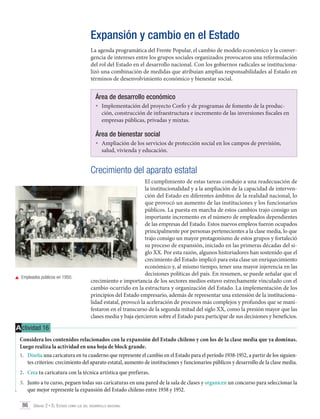 Expansión y cambio en el Estado
La agenda programática del Frente Popular, el cambio de modelo económico y la convergencia de intereses entre los grupos sociales organizados provocaron una reformulación
del rol del Estado en el desarrollo nacional. Con los gobiernos radicales se institucionalizó una combinación de medidas que atribuían amplias responsabilidades al Estado en
términos de desenvolvimiento económico y bienestar social.

Área de desarrollo económico
•	 Implementación del proyecto Corfo y de programas de fomento de la produc-

ción, construcción de infraestructura e incremento de las inversiones fiscales en
empresas públicas, privadas y mixtas.

Área de bienestar social
•	 Ampliación de los servicios de protección social en los campos de previsión,
salud, vivienda y educación.

Crecimiento del aparato estatal

	 Empleados públicos en 1950.

El cumplimiento de estas tareas condujo a una readecuación de
la institucionalidad y a la ampliación de la capacidad de intervención del Estado en diferentes ámbitos de la realidad nacional, lo
que provocó un aumento de las instituciones y los funcionarios
públicos. La puesta en marcha de estos cambios trajo consigo un
importante incremento en el número de empleados dependientes
de las empresas del Estado. Estos nuevos empleos fueron ocupados
principalmente por personas pertenecientes a la clase media, lo que
trajo consigo un mayor protagonismo de estos grupos y fortaleció
su proceso de expansión, iniciado en las primeras décadas del siglo XX. Por esta razón, algunos historiadores han sostenido que el
crecimiento del Estado implicó para esta clase un enriquecimiento
económico y, al mismo tiempo, tener una mayor injerencia en las
decisiones políticas del país. En resumen, se puede señalar que el
crecimiento e importancia de los sectores medios estuvo estrechamente vinculado con el
cambio ocurrido en la estructura y organización del Estado. La implementación de los
principios del Estado empresario, además de representar una extensión de la institucionalidad estatal, provocó la aceleración de procesos más complejos y profundos que se manifestaron en el transcurso de la segunda mitad del siglo XX, como la presión mayor que las
clases media y baja ejercieron sobre el Estado para participar de sus decisiones y beneficios.

A ctividad 16
Considera los contenidos relacionados con la expansión del Estado chileno y con los de la clase media que ya dominas.
Luego realiza la actividad en una hoja de block grande.
1.	 Diseña una caricatura en tu cuaderno que represente el cambio en el Estado para el período 1938-1952, a partir de los siguientes criterios: crecimiento del aparato estatal, aumento de instituciones y funcionarios públicos y desarrollo de la clase media.
2.	 Crea tu caricatura con la técnica artística que prefieras.
3.	 Junto a tu curso, peguen todas sus caricaturas en una pared de la sala de clases y organicen un concurso para seleccionar la
que mejor represente la expansión del Estado chileno entre 1938 y 1952.
86 Unidad 2 • El Estado como eje del desarrollo nacional	

 