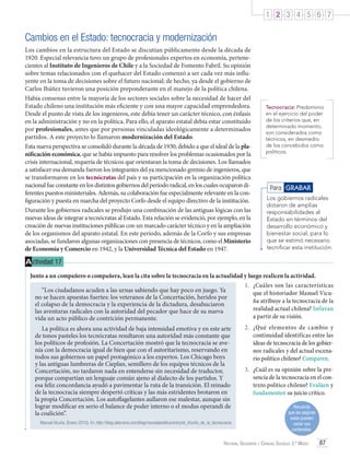 1 2 3 4 5 6 7

Cambios en el Estado: tecnocracia y modernización
Los cambios en la estructura del Estado se discutían públicamente desde la década de
1920. Especial relevancia tuvo un grupo de profesionales expertos en economía, pertenecientes al Instituto de Ingenieros de Chile y a la Sociedad de Fomento Fabril. Su opinión
sobre temas relacionados con el quehacer del Estado comenzó a ser cada vez más influyente en la toma de decisiones sobre el futuro nacional; de hecho, ya desde el gobierno de
Carlos Ibáñez tuvieron una posición preponderante en el manejo de la política chilena.
Había consenso entre la mayoría de los sectores sociales sobre la necesidad de hacer del
Estado chileno una institución más eficiente y con una mayor capacidad emprendedora.
Desde el punto de vista de los ingenieros, este debía tener un carácter técnico, con énfasis
en la administración y no en la política. Para ello, el aparato estatal debía estar constituido
por profesionales, antes que por personas vinculadas ideológicamente a determinados
partidos. A este proyecto lo llamaron modernización del Estado.
Esta nueva perspectiva se consolidó durante la década de 1930, debido a que el ideal de la planificación económica, que se había impuesto para resolver los problemas ocasionados por la
crisis internacional, requería de técnicos que orientaran la toma de decisiones. Los llamados
a satisfacer esa demanda fueron los integrantes del ya mencionado gremio de ingenieros, que
se transformaron en los tecnócratas del país y su participación en la organización política
nacional fue constante en los distintos gobiernos del período radical, en los cuales ocuparon diferentes puestos ministeriales. Además, su colaboración fue especialmente relevante en la configuración y puesta en marcha del proyecto Corfo desde el equipo directivo de la institución.
Durante los gobiernos radicales se produjo una combinación de las antiguas lógicas con las
nuevas ideas de integrar a tecnócratas al Estado. Esta relación se evidenció, por ejemplo, en la
creación de nuevas instituciones públicas con un marcado carácter técnico y en la ampliación
de los organismos del aparato estatal. En este período, además de la Corfo y sus empresas
asociadas, se fundaron algunas organizaciones con presencia de técnicos, como el Ministerio
de Economía y Comercio en 1942, y la Universidad Técnica del Estado en 1947.

Tecnocracia: Predominio
en el ejercicio del poder
de los criterios que, en
determinado momento,
son considerados como
técnicos, en desmedro
de los concebidos como
políticos.

Para GRABAR
Los gobiernos radicales
dotaron de amplias
responsabilidades al
Estado en términos del
desarrollo económico y
bienestar social, para lo
que se estimó necesario
tecnificar esta institución.

A ctividad 17
Junto a un compañero o compañera, lean la cita sobre la tecnocracia en la actualidad y luego realicen la actividad.
1.	 ¿Cuáles son las características
“Los ciudadanos acuden a las urnas sabiendo que hay poco en juego. Ya
que el historiador Manuel Vicuno se hacen apuestas fuertes: los veteranos de la Concertación, heridos por
ña atribuye a la tecnocracia de la
el colapso de la democracia y la experiencia de la dictadura, desahuciaron
realidad actual chilena? Infieran
las aventuras radicales con la autoridad del pecador que hace de su nueva
a partir de su visión.
vida un acto público de contrición permanente.
La política es ahora una actividad de baja intensidad emotiva y en este arte
de tonos pasteles los tecnócratas resultaron una autoridad más constante que
los políticos de profesión. La Concertación mostró que la tecnocracia se avenía con la democracia igual de bien que con el autoritarismo, reservando en
todos sus gobiernos un papel protagónico a los expertos. Los Chicago boys
y las antiguas lumbreras de Cieplan, semillero de los equipos técnicos de la
Concertación, no tardaron nada en entenderse sin necesidad de traductor,
porque compartían un lenguaje común ajeno al dialecto de los partidos. Y
esa feliz concordancia ayudó a pavimentar la ruta de la transición. El reinado
de la tecnocracia siempre despertó críticas y las más estridentes brotaron en
la propia Concertación. Los autoflagelantes aullaron ese malestar, aunque sin
lograr modificar en serio el balance de poder interno o el modus operandi de
la coalición”.
Manuel Vicuña. (Enero 2010). En http://blog.latercera.com/blog/murodepolitica/entry/el_triunfo_de_la_tecnocracia

2.	 ¿Qué elementos de cambio y
continuidad identificas entre las
ideas de tecnocracia de los gobiernos radicales y del actual escenario político chileno? Comparen.
3.	 ¿Cuál es su opinión sobre la presencia de la tecnocracia en el contexto político chileno? Evalúen y
fundamenten su juicio crítico.
Recuerda
que las páginas
webs pueden
variar sus
contenidos.

Historia, Geografía y Ciencias Sociales 3.º Medio

87

 