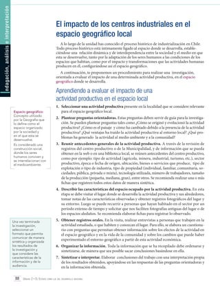 ndagación, análisis e interpretación

El impacto de los centros industriales en el
espacio geográfico local
A lo largo de la unidad has conocido el proceso histórico de industrialización en Chile.
Todo proceso histórico está íntimamente ligado al espacio donde se desarrolla, estableciéndose una relación dinámica y de interdependencia entre la sociedad y el medio en que
esta se desenvuelve, tanto por la adaptación de los seres humanos a las condiciones de los
espacios que habitan, como por el impacto y transformaciones que las actividades humanas
producen en él, configurándose así el espacio geográfico.
A continuación, te proponemos un procedimiento para realizar una investigación,
orientada a evaluar el impacto de una determinada actividad productiva, en el espacio
geográfico donde se desarrolla.

I

Aprendiendo a evaluar el impacto de una
actividad productiva en el espacio local
Espacio geográfico:
Concepto utilizado
por la Geografía que
lo define como el
espacio organizado
por la sociedad y
en el que esta se
desenvuelve.
Es considerado una
construcción social,
donde los seres
humanos conviven y
se interrelacionan con
el medioambiente.

1.	 Seleccionar una actividad productiva presente en la localidad que se considere relevante
para el espacio geográfico local.
2.	 Plantear preguntas orientadoras. Estas preguntas deben servir de guía para la investigación. Se pueden plantear preguntas tales como ¿Cómo se originó y evolucionó la actividad
productiva? ¿Cómo es el paisaje y cómo ha cambiado debido a la presencia de la actividad
productiva? ¿Qué ventajas ha traído la actividad productiva al entorno local? ¿Qué problemas ha generado la actividad al medio ambiente y a la comunidad?
3.	 Reunir antecedentes generales de la actividad productiva. A través de la revisión de
registros del centro productivo o de la Municipalidad, y de información que se pueda
obtener en la web o en una biblioteca local, se reúnen antecedentes del centro productivo,
como por ejemplo: tipo de actividad (agrícola, minera, industrial, turismo, etc.), sector
productivo, época o fecha de origen, ubicación, bienes o servicios que produce, tipo de
explotación o tipo de industria, tipo de propiedad (individual, familiar, comunitaria, sociedades; pública, privada o mixta), tecnología utilizada, número de trabajadores, tamaño
de la producción (pequeña, mediana, gran), entre otros. Se recomienda realizar una o más
fichas que registren todos estos datos de manera sintética.
4.	 Describir las características del espacio ocupado por la actividad productiva. En esta
etapa se debe visitar el lugar donde se desarrolla la actividad productiva y sus alrededores,
tomar notas de las características observadas y obtener registros fotográficos del lugar y
su entorno. Luego se puede recurrir a personas que hayan habitado en el sector por un
período extenso de tiempo y solicitar que nos faciliten fotografías antiguas del lugar o de
los espacios aledaños. Se recomienda elaborar fichas para registrar lo observado.

Una vez terminada
la investigación,
seleccionar un
formato que permita
comunicar de manera
sintética y organizada
los resultados de
la investigación y
que considere las
características de la
información y de la
audiencia.

5.	 Obtener registros orales. En la visita, realizar entrevistas a personas que trabajen en la
actividad estudiada, o que habiten y conozcan el lugar. Para ello, se elabora un cuestionario con preguntas que permitan obtener información sobre los efectos de la actividad en
el espacio geográfico y en la vida de la comunidad y sobre los cambios que puede haber
experimentado el entorno geográfico a partir de esta actividad económica.
6.	 Organizar la información. Toda la información que se ha recopilado debe ordenarse y
sintetizarse, de manera que sea posible sacar conclusiones basándose en ella.
7. 	Sintetizar e interpretar. Elaborar conclusiones del trabajo con una interpretación propia
de los resultados obtenidos, apoyándose en las respuestas de las preguntas orientadoras y
en la información obtenida.

88 Unidad 2 • El Estado como eje del desarrollo nacional	

 