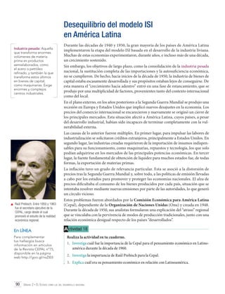 Desequilibrio del modelo ISI
en América Latina
Industria pesada: Aquella
que transforma enormes
volúmenes de materia
prima en productos
semielaborados, como
el acero o petróleo
refinado, y también la que
transforma estos últimos
en bienes de capital,
como maquinarias. Exige
enormes y complejos
centros industriales.

	 Raúl Prebisch. Entre 1950 y 1963
fue el secretario ejecutivo de la
CEPAL, cargo desde el cual
promovió el estudio de la realidad
económica regional.

En LÍNEA
Para complementar
tus hallazgos busca
información en artículos
de la Revista CEPAL nº75,
disponible en la página
web http://goo.gl/nsZl03

Durante las décadas de 1940 y 1950, la gran mayoría de los países de América Latina
implementaron la etapa del modelo ISI basada en el desarrollo de la industria liviana.
Muchas de estas economías experimentaron, durante años, e incluso más de una década,
un crecimiento sostenido.
Sin embargo, los objetivos de largo plazo, como la consolidación de la industria pesada
nacional, la sustitución completa de las importaciones y la autosuficiencia económica,
no se cumplieron. De hecho, hacia inicios de la década de 1950, la industria de bienes de
capital estaba escasamente desarrollada y sus propósitos estaban lejos de conseguirse. De
esta manera el “crecimiento hacia adentro” entró en una fase de estancamiento, que se
produjo por una multiplicidad de factores, provenientes tanto del contexto internacional
como del local.
En el plano externo, en los años posteriores a la Segunda Guerra Mundial se produjo una
recesión en Europa y Estados Unidos que implicó nuevos desajustes en la economía. Los
precios del comercio internacional se encarecieron y nuevamente se originó un cierre de
los principales mercados. Esta situación afectó a América Latina, cuyos países, a pesar
del desarrollo industrial, habían sido incapaces de terminar completamente con la vulnerabilidad externa.
Las causas de lo anterior fueron múltiples. En primer lugar, para impulsar las labores de
industrialización se solicitaron créditos extranjeros, principalmente a Estados Unidos. En
segundo lugar, las industrias creadas requirieron de la importación de insumos indispensables para su funcionamiento, como maquinarias, repuestos y tecnología, los que solo
podían adquirirse en los mercados de las principales potencias económicas. En tercer
lugar, la fuente fundamental de obtención de liquidez para muchos estados fue, de todas
formas, la exportación de materias primas.
La inflación tuvo un grado de relevancia particular. Esta se asoció a la distorsión de
precios tras la Segunda Guerra Mundial y, sobre todo, a las políticas de emisión llevadas
a cabo por los estados para promover y proteger las economías nacionales. El alza de
precios dificultaba el consumo de los bienes producidos por cada país, situación que se
intentaba resolver mediante nuevas emisiones por parte de las autoridades, lo que generó
un círculo vicioso.
Estos problemas fueron abordados por la Comisión Económica para América Latina
(Cepal), dependiente de la Organización de Naciones Unidas (Onu) y creada en 1948.
Durante la década de 1950, sus analistas formularon una explicación del “atraso” regional
que se vinculaba con la pervivencia de modos de producción tradicionales, junto con una
relación económica desigual respecto de los países “desarrollados”.

A ctividad 18
Realiza la actividad en tu cuaderno.
1.	 Investiga cuál fue la importancia de la Cepal para el pensamiento económico en Latinoamérica durante la década de 1960.
2.	 Investiga la importancia de Raúl Prebisch para la Cepal.
3.	 Explica cuál era su pensamiento económico en relación con Latinoamérica.

90 Unidad 2 • El Estado como eje del desarrollo nacional	

 