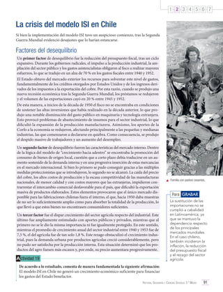 1 2 3 4 5 6 7

La crisis del modelo ISI en Chile
Si bien la implementación del modelo ISI tuvo un auspicioso comienzo, tras la Segunda
Guerra Mundial evidenció desajustes que lo harían estancarse.

Factores del desequilibrio
Un primer factor de desequilibrio fue la reducción del presupuesto fiscal, tras un ciclo
expansivo. Durante los gobiernos radicales, el impulso a la producción industrial, la ampliación del sector público y los gastos asistencialistas obligaron al fisco a realizar mayores
esfuerzos, lo que se tradujo en un alza de 70 % en los gastos fiscales entre 1940 y 1952.
El Estado obtuvo del mercado exterior los recursos para solventar este nivel de gastos,
fundamentalmente de los créditos otorgados por Estados Unidos y de los ingresos derivados de los impuestos a la exportación del cobre. Por esta razón, cuando se produjo una
nueva recesión económica tras la Segunda Guerra Mundial, los préstamos se redujeron
y el volumen de las exportaciones cayó en 20 % entre 1945 y 1952.
De esta manera, a inicios de la década de 1950 el fisco no se encontraba en condiciones
de sostener las altas inversiones que había realizado en la década anterior, lo que produjo una notable disminución del gasto público en maquinaria y tecnología extranjera.
Esto provocó problemas de abastecimiento de insumos para el sector industrial, lo que
dificultó la expansión de la producción manufacturera. Asimismo, los aportes de la
Corfo a la economía se redujeron, afectando principalmente a las pequeñas y medianas
industrias, las que comenzaron a declararse en quiebra. Como consecuencia, se produjo
el despido masivo de trabajadores y un aumento del desempleo.
Un segundo factor de desequilibrio fueron las características del mercado interno. Dentro
de la lógica del modelo de “crecimiento hacia adentro” se encontraba la promoción del
consumo de bienes de origen local, cuestión que a corto plazo debía traducirse en un aumento sostenido de la demanda interna y en una progresiva inserción de estas mercancías
en el mercado internacional. Si bien lo primero se pudo conseguir gracias a las múltiples
medidas proteccionistas que se introdujeron, lo segundo no se alcanzó. La caída del precio
del cobre, los altos costos de producción y la escasa competitividad de las manufacturas
nacionales, de menor calidad y con costos mayores que las extranjeras, impidieron contrarrestar el intercambio comercial desfavorable para el país, que dificultó la exportación
masiva de productos elaborados. Estos elementos provocaron que el único mercado disponible para las fabricaciones chilenas fuera el interno, el que, hacia 1950 daba muestras
de no ser lo suficientemente amplio como para absorber la totalidad de la producción, lo
que llevó a que estos bienes no encontrasen consumidores suficientes.
Un tercer factor fue el dispar crecimiento del sector agrícola respecto del industrial. Este
último fue ampliamente estimulado con aportes públicos y privados, mientras que al
primero no se le dio la misma importancia ni fue igualmente protegido. En este sentido,
mientras el promedio de crecimiento anual del sector industrial entre 1940 y 1953 fue de
7,5 %, el del agrícola fue de tan solo 1,8 %. Este rezago obstaculizó el crecimiento industrial, pues la demanda urbana por productos agrícolas creció considerablemente, pero
no pudo ser satisfecha por la producción interna. Esta situación determinó que los productos del agro fuesen más escasos y, por ende, su precio aumentara progresivamente.

A ctividad 19

	 Familia con padres cesantes.

Para GRABAR
La sustitución de las
importaciones no se
cumplió a cabalidad
en Latinoamérica, ya
que se mantuvo la
dependencia respecto
de los principales
mercados mundiales.
En el caso chileno,
también incidieron la
inflación, la reducción
del presupuesto fiscal
y el rezago del sector
agrícola.

De acuerdo a lo estudiado, comenta de manera fundamentada la siguiente afirmación:
El modelo ISI en Chile no generó un crecimiento económico suficiente para financiar
los gastos del Estado benefactor.
Historia, Geografía y Ciencias Sociales 3.º Medio

91

 