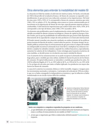 Otros elementos para entender la inestabilidad del modelo ISI
La situación en Chile fue similar a la del resto de América Latina. De hecho, en la década
de 1940 el desarrollo de la industria liviana y de bienes de consumo se expandió considerablemente, lo que provocó una reducción constante en las importaciones. Del total
de estas entre 1929 y 1939, 41 % correspondió a bienes de consumo, mientras que entre
1940 y 1951 se redujo a 33 %. Sin embargo, estos avances se vieron contrarrestados por el
incremento en la importación de bienes de otro tipo, específicamente materias primas y
combustibles. Si del total de las importaciones que realizó Chile entre 1929 y 1939, 28 %
correspondió a este tipo de bienes, entre 1940 y 1951 ascendió a 40 %.
Un elemento más problemático para la implementación exitosa del modelo ISI fue la insalvable necesidad de obtener insumos tecnológicos y bienes de capital en Europa y Estados Unidos, por lo que las posibilidades de industrialización que poseía Chile dependían
directamente de la capacidad de compra de estos productos en el mercado internacional.
El Estado intentó remediar esta situación mediante un endurecimiento de las políticas
proteccionistas de fijación de tarifas y control sobre los precios. Al mismo tiempo, las entidades públicas actuaron bajo el convencimiento de que para evitar el colapso del modelo
era indispensable incentivar la demanda local. Esto llevó a multiplicar los esfuerzos tendientes a ampliar los subsidios estatales, expandir los créditos bancarios y, especialmente,
aumentar los salarios de los trabajadores. Como estrategia para la puesta en práctica de
estas medidas, se decidió poner en circulación una mayor cantidad de dinero.
Con el aumento de las remuneraciones no se pudo recuperar la demanda interna en el
largo plazo, pues a medida que estas subían, también lo hacían los precios de los bienes
de consumo. El espiral inflacionario se intensificó a medida que pasaban los años. En
1949 la inflación llegaba al 21 %, en 1953 subió al 40 %, en 1954 al 64 % y en 1955 al 86
%. En un lapso de seis años, por tanto, se había triplicado. Los productos con mayor alza
fueron los bienes de consumo.
A causa de lo anterior, la economía chilena se volvió inestable, riesgosa e insegura para
los inversionistas nacionales y extranjeros. A principios de la década de 1950 era evidente que no se había conseguido la independencia económica y que la inflación se había
transformado en un círculo vicioso difícil de combatir.

	 Industria de refrigeradores Fábrica Nacional
de Envases y Enlozados Sociedad Anónima
(Fensa). Durante este período la industria
liviana fue favorecida por las políticas
estatales. Sin embargo, hacia la década de
1950 sus productos no lograban ser
totalmente absorbidos por la demanda
interna.

A ctividad 20
Junto a un compañero o compañera respondan las preguntas en sus cuadernos.
1.	 ¿A qué debilidades de la implementación de la Industrialización Sustitutiva de Importaciones se atribuye el estancamiento de este modelo en Chile? Sinteticen.
2.	 ¿Creen que es importante que Chile se industrialice definitivamente? Fundamenten su
respuesta.
92 Unidad 2 • El Estado como eje del desarrollo nacional	

 