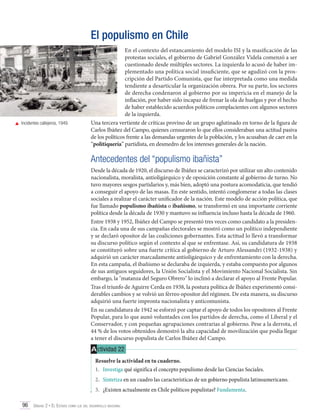 El populismo en Chile

	 Incidentes callejeros, 1949.

En el contexto del estancamiento del modelo ISI y la masificación de las
protestas sociales, el gobierno de Gabriel González Videla comenzó a ser
cuestionado desde múltiples sectores. La izquierda lo acusó de haber implementado una política social insuficiente, que se agudizó con la proscripción del Partido Comunista, que fue interpretada como una medida
tendiente a desarticular la organización obrera. Por su parte, los sectores
de derecha condenaron al gobierno por su impericia en el manejo de la
inflación, por haber sido incapaz de frenar la ola de huelgas y por el hecho
de haber establecido acuerdos políticos complacientes con algunos sectores
de la izquierda.
Una tercera vertiente de críticas provino de un grupo aglutinado en torno de la figura de
Carlos Ibáñez del Campo, quienes censuraron lo que ellos consideraban una actitud pasiva
de los políticos frente a las demandas urgentes de la población, y los acusaban de caer en la
“politiquería” partidista, en desmedro de los intereses generales de la nación.

Antecedentes del “populismo ibañista”
Desde la década de 1920, el discurso de Ibáñez se caracterizó por utilizar un alto contenido
nacionalista, moralista, antioligárquico y de oposición constante al gobierno de turno. No
tuvo mayores sesgos partidarios y, más bien, adoptó una postura acomodaticia, que tendió
a conseguir el apoyo de las masas. En este sentido, intentó conglomerar a todas las clases
sociales a realizar el carácter unificador de la nación. Este modelo de acción política, que
fue llamado populismo ibañista o ibañismo, se transformó en una importante corriente
política desde la década de 1930 y mantuvo su influencia incluso hasta la década de 1960.
Entre 1938 y 1952, Ibáñez del Campo se presentó tres veces como candidato a la presidencia. En cada una de sus campañas electorales se mostró como un político independiente
y se declaró opositor de las coaliciones gobernantes. Esta actitud lo llevó a transformar
su discurso político según el contexto al que se enfrentase. Así, su candidatura de 1938
se constituyó sobre una fuerte crítica al gobierno de Arturo Alessandri (1932-1938) y
adquirió un carácter marcadamente antioligárquico y de enfrentamiento con la derecha.
En esta campaña, el ibañismo se declaraba de izquierda, y estaba compuesto por algunos
de sus antiguos seguidores, la Unión Socialista y el Movimiento Nacional Socialista. Sin
embargo, la "matanza del Seguro Obrero" lo inclinó a declarar el apoyo al Frente Popular.
Tras el triunfo de Aguirre Cerda en 1938, la postura política de Ibáñez experimentó considerables cambios y se volvió un férreo opositor del régimen. De esta manera, su discurso
adquirió una fuerte impronta nacionalista y anticomunista.
En su candidatura de 1942 se esforzó por captar el apoyo de todos los opositores al Frente
Popular, para lo que aunó voluntades con los partidos de derecha, como el Liberal y el
Conservador, y con pequeñas agrupaciones contrarias al gobierno. Pese a la derrota, el
44 % de los votos obtenidos demostró la alta capacidad de movilización que podía llegar
a tener el discurso populista de Carlos Ibáñez del Campo.

A ctividad 22
Resuelve la actividad en tu cuaderno.
1.	 Investiga qué significa el concepto populismo desde las Ciencias Sociales.
2.	 Sintetiza en un cuadro las características de un gobierno populista latinoamericano.
3.	 ¿Existen actualmente en Chile políticos populistas? Fundamenta.
96 Unidad 2 • El Estado como eje del desarrollo nacional	

 