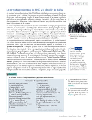 1 2 3 4 5 6 7

La campaña presidencial de 1952 y la elección de Ibáñez
Al iniciarse la segunda mitad del siglo XX, Chile se hallaba inmerso en una profunda crisis económica, social y política. Para muchos, la solución pasaba por la llegada al poder de
alguien que pudiese restaurar el orden de la nación y prescindir de las lógicas partidistas
que habían caracterizado a los gobiernos radicales. Hacia 1952 volvió a tomar fuerza la
alternativa política del general Carlos Ibáñez del Campo, quien decidió postularse para
la elección presidencial de ese año.
Su nueva campaña se articuló sobre un discurso que mantenía los rasgos principales de los
anteriores, es decir, la crítica a la "politiquería", el nacionalismo, el afán por lograr el apoyo
de las masas y la ambigüedad ideológica. El símbolo de su candidatura fue una escoba, que
representaba el deseo de barrer con los políticos corruptos que, según planteaba, habían
traicionado a la nación y gobernado según sus intereses. El resto de los objetivos transitaban entre promesas asociadas a terminar con la inflación, ampliar el electorado, terminar
con la "ley maldita" y resolver las demandas urgentes de las clases vulnerables.
Su campaña política relevó la idea de que la suya era una candidatura de unidad nacional.
Este último aspecto se evidenció en las masivas concentraciones cargadas de simbolismos
patrióticos. Ibáñez logró así conectarse con la sensibilidad popular, se transformó en el
"general de la esperanza" y consiguió apoyo en todas las clases sociales y sectores políticos.
Pese al carácter independiente y ajeno a las organizaciones políticas tradicionales, el ibañismo contó con el apoyo de algunos partidos, como el Partido Agrario Laborista y el Partido Socialista Popular, además del que le brindaron sectores organizados, como algunos
socialcristianos y agrupaciones de centroizquierda. Consiguió, además, el apoyo de agrupaciones políticas de género de reciente fundación, como el Partido Femenino Chileno.
El triunfo de Ibáñez en las urnas en 1952 fue bautizado por los medios como el "terremoto
ibañista", puesto que su candidatura derrotó a la maquinaria electoral partidista que había
predominado en Chile hasta ese entonces. Con ella se rompió la creencia de que solo se podía llegar al poder con el apoyo de grandes colectividades políticas organizadas, se puso en
jaque un estilo político basado en las negociaciones y alianzas entre las cúpulas partidistas e
irrumpió un estilo más personalista, autoritario y pragmático, propio del caudillo populista.

	 Manifestación a favor de la
candidatura de Carlos Ibáñez del
Campo, 1952.

Para GRABAR
La crisis social y
económica por la que
atravesaba el país a
inicios de la década
de 1950 favoreció
el resurgimiento del
discurso populista de
Ibáñez, quien alcanzó la
presidencia en 1952, sin
el apoyo de los partidos
políticos tradicionales.

A ctividad 23
Lee la fuente histórica y luego responde las preguntas en tu cuaderno.
“Catecismo de un obrero chileno
Decidme, hijo ¿Hay Ibáñez?
Si padre Ibáñez Hay.
¿Cuántos Ibáñez hay?
Un solo Ibáñez no más.
¿Dónde está Ibáñez?
En Chile, de Arica a Magallanes.
¿Qué hizo Ibáñez por Chile?
Sencillamente todo:
Caminos, fábricas, prosperidad
Y Fe en la raza chilena.
¿Y Después dónde se fue?
Al exilio, para en silencio olvidar.	
¿Ha de venir otra vez acá?
Si padre.

¿Cuándo vendrá?
El 4 de septiembre.
¿A qué ha de venir?
A hacerse presidente de Chile.
¿Qué hará en la presidencia?
Tomarles cuenta a los ladrones del
Estado y especuladores
Para que el pueblo viva feliz y
contento.
Esta doctrina se encierra en dos:
En servir a Ibáñez que es servir a la
patria
Y al prójimo como a ti mismo
Amén”

1.	 ¿Qué elementos característicos del discurso político ibañista se evidencian en el texto?
Identifica.
2.	 ¿Cuáles fueron los motivos por
los que a Ibáñez se le llamó el
"general de la esperanza"?
Explica a partir de la lectura.

Diario La escoba. (3 de Septiembre de 1952). Santiago.

Historia, Geografía y Ciencias Sociales 3.º Medio

97

 