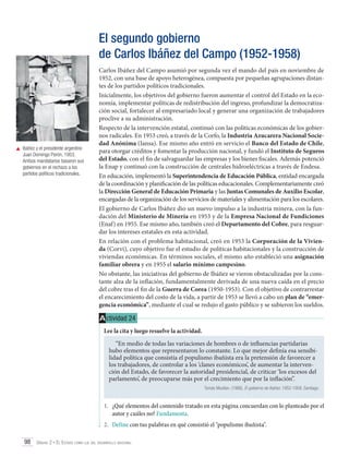 El segundo gobierno
de Carlos Ibáñez del Campo (1952-1958)

	 Ibáñez y el presidente argentino
Juan Domingo Perón, 1953.
Ambos mandatarios basaron sus
gobiernos en el rechazo a los
partidos políticos tradicionales.

Carlos Ibáñez del Campo asumió por segunda vez el mando del país en noviembre de
1952, con una base de apoyo heterogénea, compuesta por pequeñas agrupaciones distantes de los partidos políticos tradicionales.
Inicialmente, los objetivos del gobierno fueron aumentar el control del Estado en la economía, implementar políticas de redistribución del ingreso, profundizar la democratización social, fortalecer al empresariado local y generar una organización de trabajadores
proclive a su administración.
Respecto de la intervención estatal, continuó con las políticas económicas de los gobiernos radicales. En 1953 creó, a través de la Corfo, la Industria Azucarera Nacional Sociedad Anónima (Iansa). Ese mismo año entró en servicio el Banco del Estado de Chile,
para otorgar créditos y fomentar la producción nacional, y fundó el Instituto de Seguros
del Estado, con el fin de salvaguardar las empresas y los bienes fiscales. Además potenció
la Enap y continuó con la construcción de centrales hidroeléctricas a través de Endesa.
En educación, implementó la Superintendencia de Educación Pública, entidad encargada
de la coordinación y planificación de las políticas educacionales. Complementariamente creó
la Dirección General de Educación Primaria y las Juntas Comunales de Auxilio Escolar,
encargadas de la organización de los servicios de materiales y alimentación para los escolares.
El gobierno de Carlos Ibáñez dio un nuevo impulso a la industria minera, con la fundación del Ministerio de Minería en 1953 y de la Empresa Nacional de Fundiciones
(Enaf) en 1955. Ese mismo año, también creó el Departamento del Cobre, para resguardar los intereses estatales en esta actividad.
En relación con el problema habitacional, creó en 1953 la Corporación de la Vivienda (Corvi), cuyo objetivo fue el estudio de políticas habitacionales y la construcción de
viviendas económicas. En términos sociales, el mismo año estableció una asignación
familiar obrera y en 1955 el salario mínimo campesino.
No obstante, las iniciativas del gobierno de Ibáñez se vieron obstaculizadas por la constante alza de la inflación, fundamentalmente derivada de una nueva caída en el precio
del cobre tras el fin de la Guerra de Corea (1950-1953). Con el objetivo de contrarrestar
el encarecimiento del costo de la vida, a partir de 1953 se llevó a cabo un plan de “emergencia económica”, mediante el cual se redujo el gasto público y se subieron los sueldos.

A ctividad 24
Lee la cita y luego resuelve la actividad.
“En medio de todas las variaciones de hombres o de influencias partidarias
hubo elementos que representaron lo constante. Lo que mejor definía esa sensibilidad política que consistía el populismo ibañista era la pretensión de favorecer a
los trabajadores, de controlar a los ‘clanes económicos’, de aumentar la intervención del Estado, de favorecer la autoridad presidencial, de criticar ‘los excesos del
parlamento’, de preocuparse más por el crecimiento que por la inflación”.
Tomás Moulian. (1986). El gobierno de Ibáñez. 1952-1958. Santiago.

1.	 ¿Qué elementos del contenido tratado en esta página concuerdan con lo planteado por el
autor y cuáles no? Fundamenta.
2.	 Define con tus palabras en qué consistió el "populismo ibañista".
98 Unidad 2 • El Estado como eje del desarrollo nacional	

 