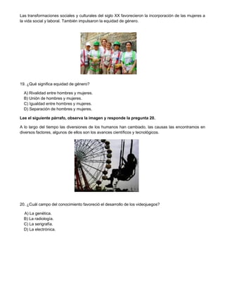 Las transformaciones sociales y culturales del siglo XX favorecieron la incorporación de las mujeres a
la vida social y laboral. También impulsaron la equidad de género.




19. ¿Qué significa equidad de género?

  A) Rivalidad entre hombres y mujeres.
  B) Unión de hombres y mujeres.
  C) Igualdad entre hombres y mujeres.
  D) Separación de hombres y mujeres.

Lee el siguiente párrafo, observa la imagen y responde la pregunta 20.

A lo largo del tiempo las diversiones de los humanos han cambiado, las causas las encontramos en
diversos factores, algunos de ellos son los avances científicos y tecnológicos.




20. ¿Cuál campo del conocimiento favoreció el desarrollo de los videojuegos?

  A) La genética.
  B) La radiología.
  C) La serigrafía.
  D) La electrónica.
 