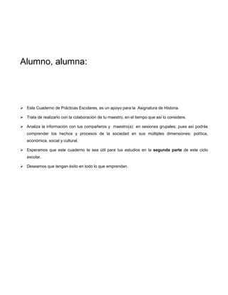 Alumno, alumna:




 Este Cuaderno de Prácticas Escolares, es un apoyo para la Asignatura de Historia.

 Trata de realizarlo con la colaboración de tu maestro, en el tiempo que así lo considere.

 Analiza la información con tus compañeros y maestro(a) en sesiones grupales; pues así podrás
   comprender los hechos y procesos de la sociedad en sus múltiples dimensiones: política,
   económica, social y cultural.

 Esperamos que este cuaderno te sea útil para tus estudios en la segunda parte de este ciclo
   escolar.

 Deseamos que tengan éxito en todo lo que emprendan.
 