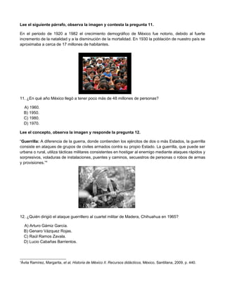 Lee el siguiente párrafo, observa la imagen y contesta la pregunta 11.

En el periodo de 1920 a 1982 el crecimiento demográfico de México fue notorio, debido al fuerte
incremento de la natalidad y a la disminución de la mortalidad. En 1930 la población de nuestro país se
aproximaba a cerca de 17 millones de habitantes.




11. ¿En qué año México llegó a tener poco más de 48 millones de personas?

    A) 1960.
    B) 1950.
    C) 1980.
    D) 1970.

Lee el concepto, observa la imagen y responde la pregunta 12.

“Guerrilla: A diferencia de la guerra, donde contienden los ejércitos de dos o más Estados, la guerrilla
consiste en ataques de grupos de civiles armados contra su propio Estado. La guerrilla, que puede ser
urbana o rural, utiliza tácticas militares consistentes en hostigar al enemigo mediante ataques rápidos y
sorpresivos, voladuras de instalaciones, puentes y caminos, secuestros de personas o robos de armas
y provisiones.”4




12. ¿Quién dirigió el ataque guerrillero al cuartel militar de Madera, Chihuahua en 1965?

    A) Arturo Gámiz García.
    B) Genaro Vázquez Rojas.
    C) Raúl Ramos Zavala.
    D) Lucio Cabañas Barrientos.



4
 Ávila Ramírez, Margarita, et al, Historia de México II. Recursos didácticos, México, Santillana, 2009, p. 440.
 