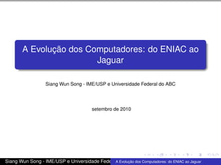 A Evolução dos Computadores: do ENIAC ao
Jaguar
Siang Wun Song - IME/USP e Universidade Federal do ABC
setembro de 2010
Siang Wun Song - IME/USP e Universidade Federal do ABCA Evolução dos Computadores: do ENIAC ao Jaguar
 
