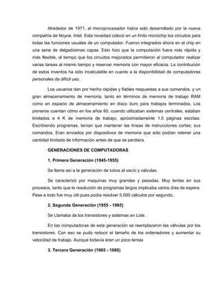 Alrededor de 1971, el microprocesador había sido desarrollado por la nueva
compañía de Noyce, Intel. Esta novedad colocó en un finito microchip los circuitos para
todas las funciones usuales de un computador. Fueron integrados ahora en el chip en
una serie de delgadísimas capas. Esto hizo que la computación fuera más rápida y
más flexible, al tiempo que los circuitos mejorados permitieron al computador realizar
varias tareas al mismo tiempo y reservar memoria con mayor eficacia. La contribución
de estos inventos ha sido incalculable en cuanto a la disponibilidad de computadoras
personales de difícil uso.

        Los usuarios dan por hecho rápidas y fiables respuestas a sus comandos, y un
gran almacenamiento de memoria, tanto en términos de memoria de trabajo RAM
como en espacio de almacenamiento en disco duro para trabajos terminados. Los
pioneros cuentan cómo en los años 60, cuando utilizaban sistemas centrales, estaban
limitados a 4 K de memoria de trabajo, aproximadamente 1.5 páginas escritas.
Escribiendo programas, tenían que mantener las líneas de instrucciones cortas; sus
comandos. Eran enviados por dispositivos de memoria que sólo podían retener una
cantidad limitada de información antes de que se perdiera.

        GENERACIONES DE COMPUTADORAS

        1. Primera Generación (1945-1955)

        Se llama así a la generación de tubos al vacío y válvulas.

        Se caracterizó por maquinas muy grandes y pesadas. Muy lentas en sus
procesos, tanto que la resolución de programas largos implicaba varios d/as de espera.
Pese a todo fue muy útil pues podía resolver 5.000 cálculos por segundo.

        2. Segunda Generación (1955 - 1965)

        Se Llamaba de los transistores y sistemas en Lote.

        En las computadoras de esta generación se reemplazaron las válvulas por los
transistores. Con eso se pudo reducir el tamaño de los ordenadores y aumentar su
velocidad de trabajo. Aunque todavía eran un poco lentas

        3. Tercera Generación (1965 - 1980)
 
