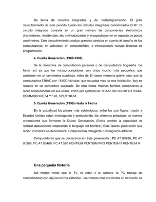 Se    llama   de   circuitos   integrados   y   de   multiprogramación.   El   gran
descubrimiento de este periodo fueron los circuitos integrados denominados CHIP. El
circuito integrado consiste en un gran número de componentes electrónicos
(transistores, resistencias, etc.) miniaturizados y encapsulados en un espacio de pocos
centímetros. Este descubrimiento produjo grandes cambios en cuanto al tamaño de las
computadoras; en velocidad, en compatibilidad, e introduciendo nuevas técnicas de
programación.

       4. Cuarta Generación (1980-1990)

       Se la denomina de computadora personal o de computadora hogareña. Se
llama así ya que los microprocesadores son chips mucho más pequeños que
contienen en un centímetro cuadrado, miles de Si hacen memoria quiere decir que la
computadora ENIAC con 18.000 válvulas, que ocupaba mas de una habitación, hoy se
resume en un centímetro cuadrado. De esta forma muchas familias comenzaron a
tener computadoras en sus casas, como por ejemplo las TEXAS INSTRUMENT 99/4A,
COMMODORE 64 Y 128, SPECTRUM.

       5. Quinta Generación (1990) Hasta la Fecha

       En la actualidad los piases más adelantados, entre los que figuran Japón y
Estados Unidos están investigando y produciendo, los primeros prototipos de nuevos
ordenadores que formaran la Quinto Generación. (Estos tendrán la capacidad de
realizar deducciones empleando el lenguaje del hombre.) Esta Quinta generación que
recién comienza se denominará: Computadora inteligente o inteligencia artificial

       Computadoras que se destacaron en ésta generación : PC AT 80286, PC AT
80386, PC AT 80486. PC AT 586 PENTIUM PENTIUM PRO PENTIUM II PENTIUM III




       Una pequeña historia

       Del mismo modo que la TV, el video o la cámara, la PC trabaja en
compatibilidad con alguna norma estándar. Las normas mas conocidas en el mundo de
 