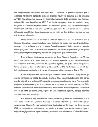 las computadoras personales son dos: IBM y Macintosh, la primera impuesta por la
empresa homónima conocida como el Gigante Azul y la segunda por la empresa
APPLE. Esta última, fue pionera en desarrollar bastante de la tecnología que después
adoptó IBM, pero la política de APPLE fue hasta hace poco, tener un producto caro y
dirigido a un mercado especifico como el del diseño gráfico, sólo había software para
Machintosh referido a las artes gratificas, por esto IBM, a pesar de su abismal
diferencia tecnológica, logró imponerse en el resto de los ámbitos, aunque no por
mérito de su fabricante.

        Otras empresas se lanzaron a fabricar computadoras. El problema era el
Sistema Operativo. La computadora, es un conjunto de piezas que muestra resultados
acordes con el software que le ponemos. Cuando una computadora arranca, necesita
de un programa base para comenzar a operarla, un software que contenga los pasos
básicos que le permita copiar y ejecutar los programas que se le instalan.

        Este software básico o de arranque se llama Sistema Operativo. La PC que
lanzó IBM (años 1979/1980), venia con un sistema operativo propio denominado por
esa empresa como OS, (iniciales de Operative System) ocupaba varios disquetes y
tenía un costo adicional elevadisimo; obviamente la PC no funcionaba sin él. Los
fabricantes que querían incursionar en el mercado debían comprar a IBM el OS.

        Estas computadoras fabricadas por terceros fueron llamadas, compatibles, ya
que su hardware era capaz de ejecutar el OS de IBM. La computadora era más barata
que la original, y el sistema OS, parecía desproporcionadamente caro. Frente a esto,
un joven americano emprendedor y tenaz, se encerró en su habitación con una PC y
no salió de ella hasta haber obtenido como resultado un sistema operativo compatible
con el de IBM. Lo llamó DOS, siglas de Disk Operative System, porque además,
entraba en un solo disquete.

        Ese joven es hoy el dueño de la empresa más grande del mundo dedicada al
desarrollo de software, y marca el rumbo al mercado informático; se llama Bill Gates y
su empresa, Microsoft. Las computadoras fabricadas por terceros, es decir, no por
IBM, se extendieron rápidamente, su costo era hasta tres veces menores que la
original del gigante azul, y por supuesto, el sistema operativo era el DOS de Bill Gates.
 