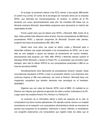 En la jerga, se comenzó a llamar a las PC'S, clones, o sea copias. IBM perdió
el control muy pronto. El rumbo de la tecnología era marcado ahora por la empresa
INTEL, que fabricaba los microprocesadores. El corazón, el cerebro de la PC
lanzando uno nuevo aproximadamente cada año. De inmediato Bill Gates con su
flamante empresa Microsoft, desarrollaba programas para aprovechar al máximo las
capacidades de éste.

       Pronto quedó claro que los lideres eran INTEL y Microsoft. IBM, dueño de la
idea, había perdido toda influencia sobre el tema. Hoy las computadoras de IBM llevan
procesadores INTEL y ejecutan programas de Microsoft. Durante este periodo,
surgieron las líneas de procesadores 286, 386 y 486.

       Desde hace unos años, las cosas se dieron vuelta y Microsoft pasó a
desarrollar software que exigía demasiado a los procesadores de INTEL, por lo que
éste se veía obligado a apurar los tiempos de lanzamiento de nuevos modelos.
Aprovechando esta situación, por 1993, IBM, APPLE y Motorola intentan quebrar el
liderazgo INTEL-Microsoft, y lanzan el Power PC, un procesador que prometía hacer
estragos, pero solo lo utilizan APPLE en sus computadoras personales e IBM en su
línea de servidores AS400.

       Simultáneamente otros fabricantes de procesadores tomaron impulso. Estas
circunstancias impulsaron a INTEL a crear un procesador distinto. (Los anteriores eran
continuas mejoras al 286 mas poderoso), así nació el Pentium. Microsoft tiene una
inesperada compañera que también demanda mas tecnología en el hardware:
INTERNET.

       Digamos que, por culpa de Internet, INTEL creó el MMX. En realidad es un
Pentium con mejoras que optimiza la ejecución de video y sonido multimedia en la PC.
Luego nacen los modelos Pentium Pro, Pentium II y Pentium III.

       La evolución de la informática afecta a todos los aspectos de la vida, la
computadora hoy tiene muchas aplicaciones. Por ejemplo cuando vamos a un hospital
encontramos en la recepción una computadora informándonos dónde se encuentra la
sección que buscamos (sí es pediatría, internación o rayos). Además, si necesitamos
una ecografía observamos una computadora que registra todos los datos que el
 