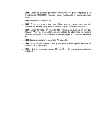    1993: Lanza el Sistema operativo WINDOWS NT para empresas y la
    Enciclopedia ENCARTA. Produce juegos Multimedia y programas para
    niños.
   1995: Presenta el Windows 95.
   1996: Compra una empresa para utilizar sus programas para Internet.
    También se une con la cadena de televisión NBC, para crear MSNBC.
   1997: Lanza OFFICE 97, invierte 150 millones de dólares en APPLE.
    Adquiere WebTV. El departamento de justicia de USA inicia un juicio a
    Microsoft acusándolo de acciones monopólicas por su programa Windows
    95.
   1998: lanza al mercado el mejorado Windows 98.
   1999 Lanza al mercado la nueva y actualizada Enciclopedia Encarta 99
    sucesora de la Encarta 98.
   2000: ¿Qué sorpresa nos depara Microsoft?… ¿Programas que realmente
    no fallen?
 