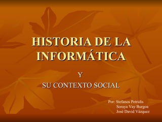 HISTORIA DE LA INFORMÁTICA Y  SU CONTEXTO SOCIAL Por: Stefanos Petridis Soraya Vay Burgoa José David Vázquez 