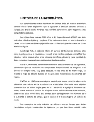 HISTORIA DE LA INFORMÁTICA
          Las computadoras no han nacido en los últimos años, en realidad el hombre
siempre buscó tener dispositivos que le ayudaran a efectuar cálculos precisos y
rápidos; una breve reseña histórica nos permitirá, comprender cómo llegamos a las
computadoras actuales.

          Los chinos hace más de 3000 años a. C. desarrollaron el ABACO, con éste
realizaban cálculos rápidos y complejos. Éste instrumento tenía un marco de madera
cables horizontales con bolas agujereadas que corrían de izquierda a derecha, como
muestra la figura.

          En el siglo XVII, el creciente interés en Europa, por las nuevas ciencias, tales
como la astronomía y la navegación, impulsó a las mentes creativas a simplificar los
cálculos. Habría costado años a los primeros científicos calcular la vasta cantidad de
datos numéricos cuyos patrones estaban intentando descubrir.

          En 1614, el escocés John Napier anunció su descubrimiento de los logaritmos,
permitiendo que los resultados de complicadas multiplicaciones se redujeran a un
proceso de simple suma. Muy poco después, en los años 20 del mismo siglo, se
inventó la regla de cálculo, basada en los principios matemáticos descubiertos por
Napier.

          PASCAL en 1642 crea una máquina mecánica de sumar, parecida a los cuenta
kilómetros que utilizan en la actualidad los automóviles. Pero ésta tenía algunos
problemas con las sumas largas; pero en 1671 LEIBNITZ le agregó la posibilidad de:
restar, sumar, multiplicar y dividir. Su máquina estaba formada sobre ruedas dentadas,
cada una de estas ruedas tenía diez dientes, éstos correspondían a los números de 0
al 9. Siendo el sistema de tal tipo, que el paso de 9 a 0 daba lugar a un salto de la
rueda.

          Los conceptos de esta máquina se utilizaron mucho tiempo, pero éstas
calculadoras exigían intervención del operador, ya que éste debía escribir cada
 